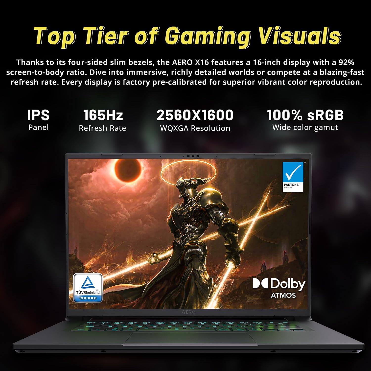 Top Tier of Gaming Visuals

Thanks to its four-sided slim bezels, the AERO X16 features a 16-inch display with a 92% screen-to-body ratio. Dive into immersive, richly detailed worlds or compete at a blazing-fast refresh rate. Every display is factory pre-calibrated for superior vibrant color reproduction.

- IPS Panel
- 165Hz Refresh Rate
- 2560x1600 WQXGA Resolution
- 100% sRGB Wide color gamut
- PANTONE added
- TÜV Rheinland CERTIFIED
- Dolby ATMOS
