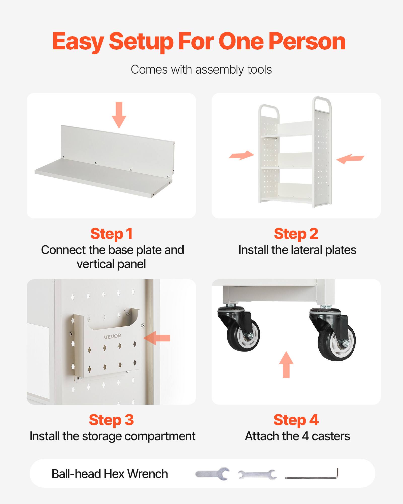 Easy Setup For One Person  
Comes with assembly tools  

Step 1  
Connect the base plate and vertical panel  

Step 2  
Install the lateral plates  

Step 3  
Install the storage compartment  

Step 4  
Attach the 4 casters  

Ball-head Hex Wrench