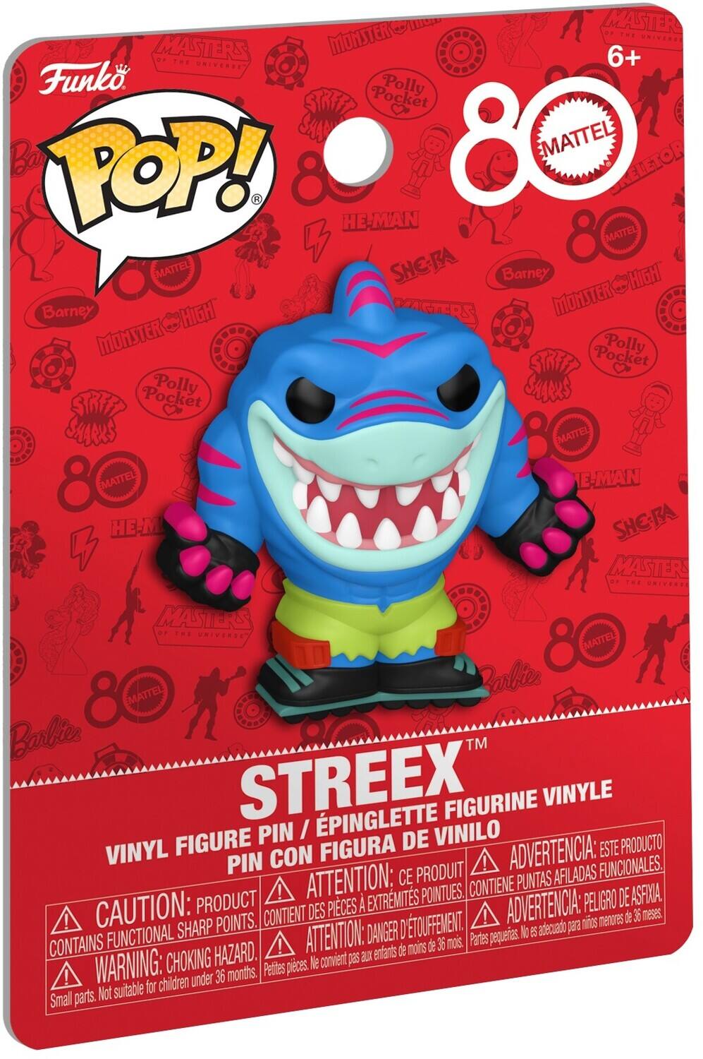**Funko POP!**

**80 MATTEL**

**STREEEX™**

**VINYL FIGURE PIN / ÉPINGLE FIGURINE VINYLE / FIGURA DE VINIL**

**CAUTION: PRODUCT CONTAINS FUNCTIONAL SHARP POINTS. WARNING: CHOKING HAZARD. Small parts. Not suitable for children under 36 months.**

**ATTENTION: CE PRODUIT CONTIENT DES POINTES AFIADAS FONCTIONNELLES. DANGER D'ÉTOUFFEMENT.**

**ADVERTENCIA: ESTE PRODUCTO CONTIENE PUNTAS AFILADAS FUNCIONALES. PELIGRO DE ASFIXIA.**

**ADVERTENCIA: ESTE PRODUCTO CONTIENE PUNTAS AFILADAS FUNCIONALES. PELIGRO DE ASFIXIA.**

**6+**

**MATTEL**

**MASTERS OF THE UNIVERSE**

**MONSTER HIGH**

**Polly Pocket**

**Barney**

**SH-RA**

**HE-MAN**

**STREET SHARKS**

**Barbie**

**Rarbies**

**Polly Pocket**

**MONSTER HIGH**

**Barney**

**HE-MAN**

