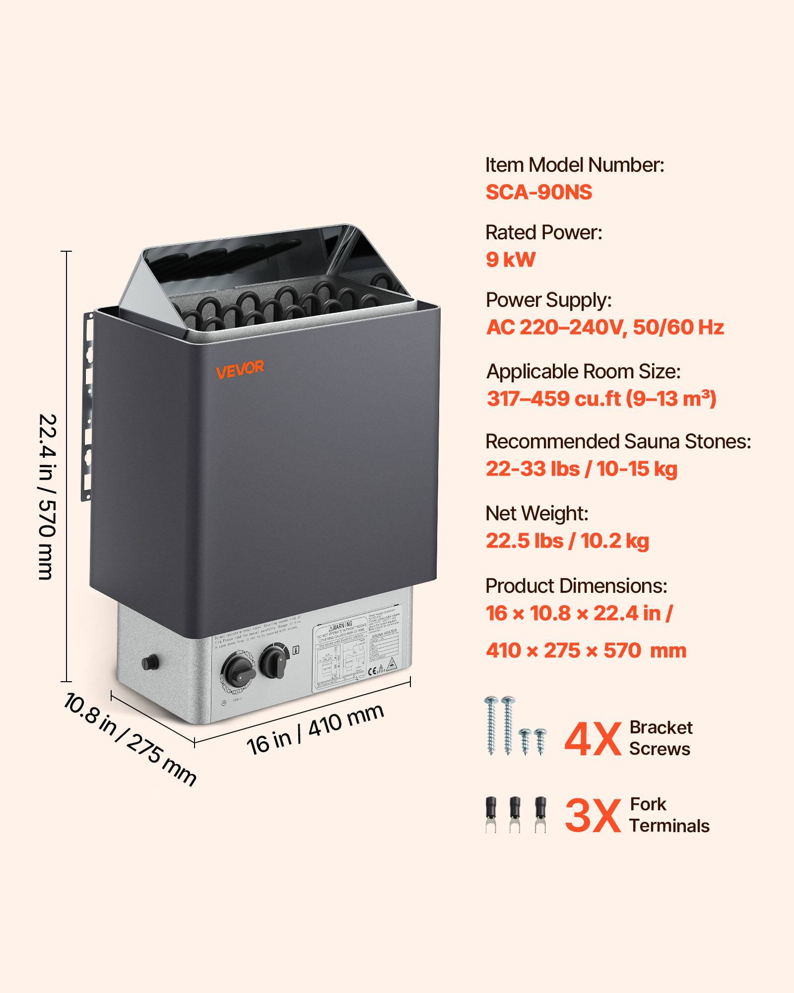 Item Model Number: SCA-90NS  
Rated Power: 9 kW  
Power Supply: AC 220-240V, 50/60 Hz  
Applicable Room Size: 317-459 cu.ft (9-13 m³)  
Recommended Sauna Stones: 22-33 lbs / 10-15 kg  
Net Weight: 22.5 lbs / 10.2 kg  
Product Dimensions: 16 x 10.8 x 22.4 in / 410 x 275 x 570 mm  
4X Bracket Screws  
3X Fork Terminals