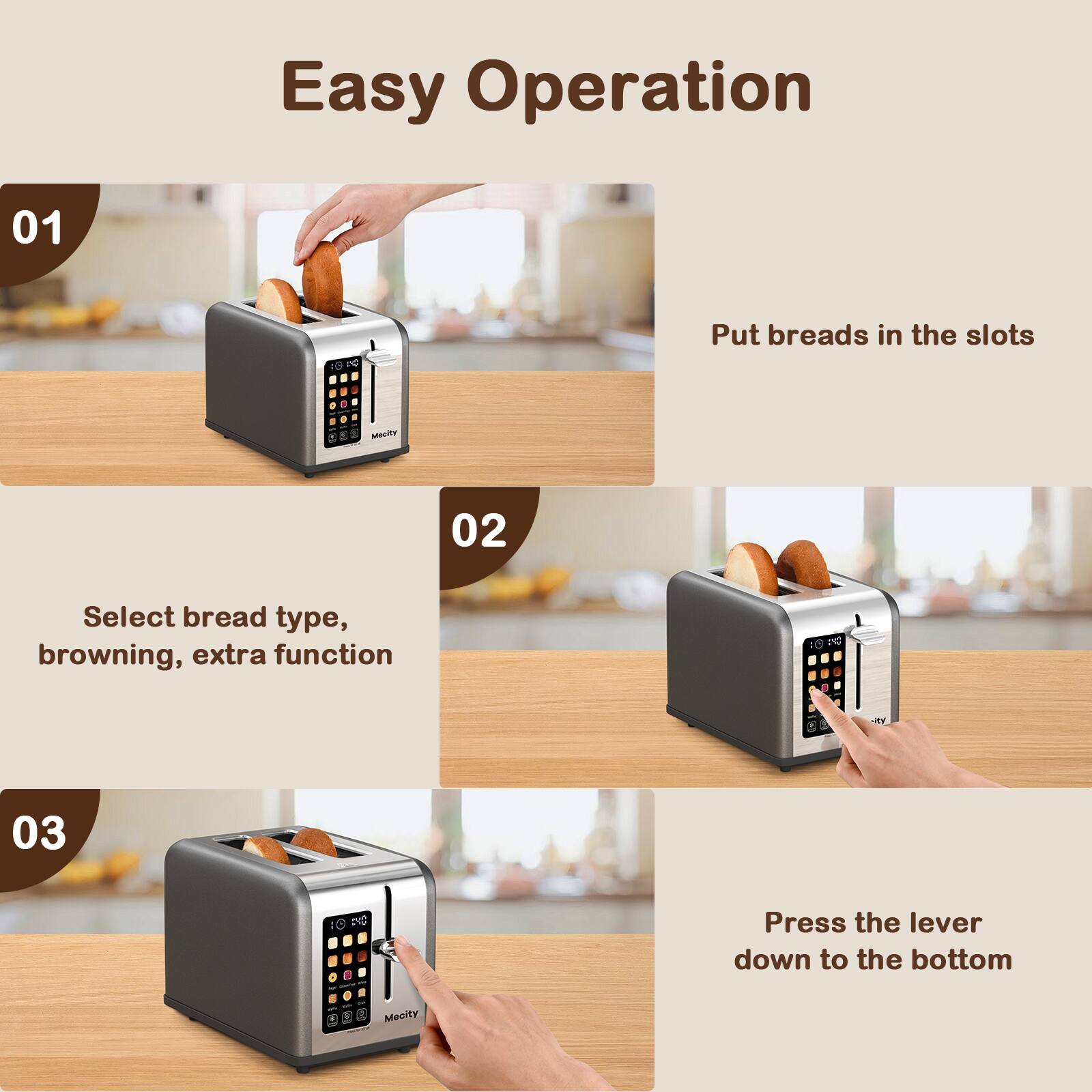 Easy Operation

01
Put breads in the slots

02
Select bread type, browning, extra function

03
Press the lever down to the bottom