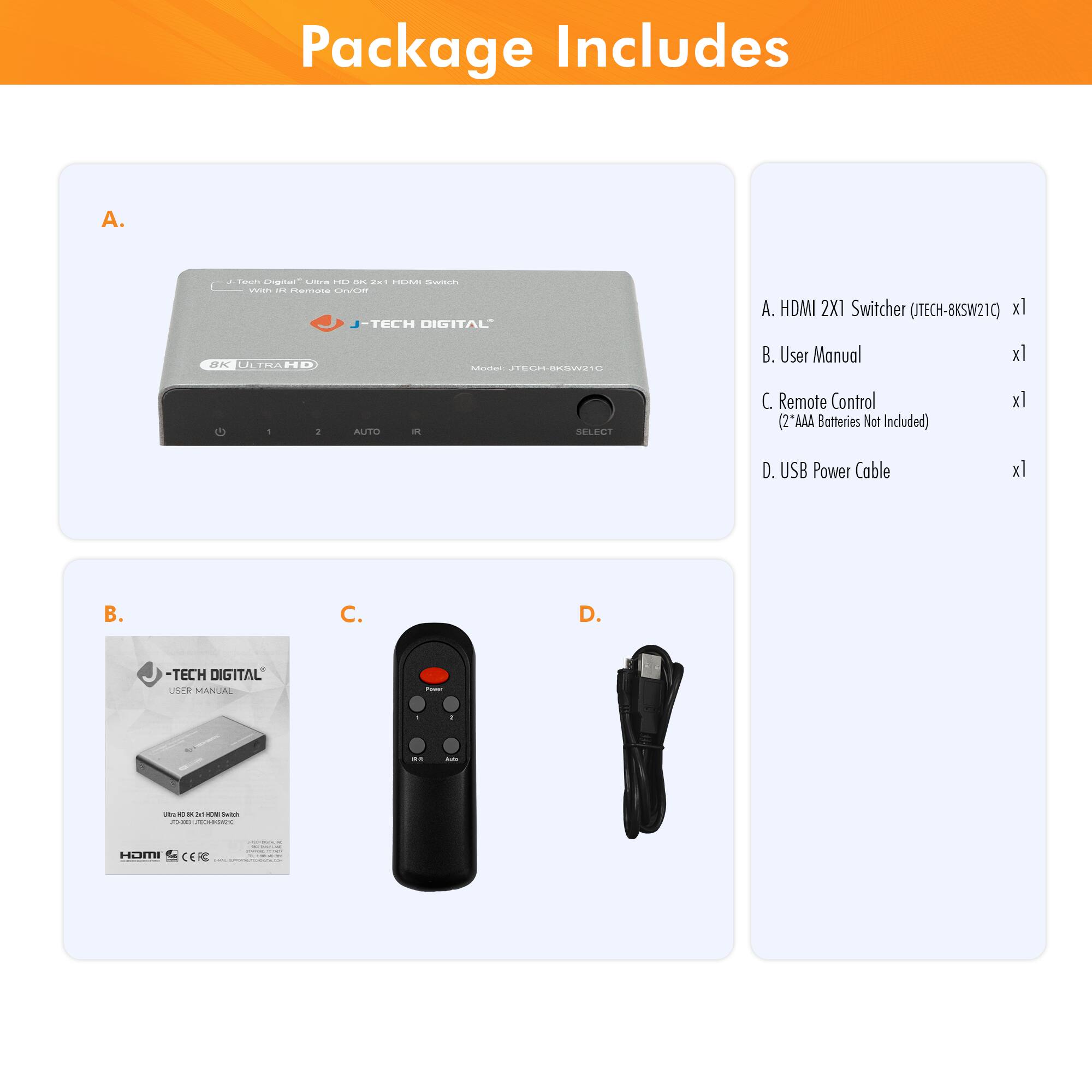 Package Includes

A. HDMI 2X1 Switcher (JTECH-8KSW21C) x1

B. User Manual x1

C. Remote Control (2 "AAA Batteries Not Included) x1

D. USB Power Cable x1