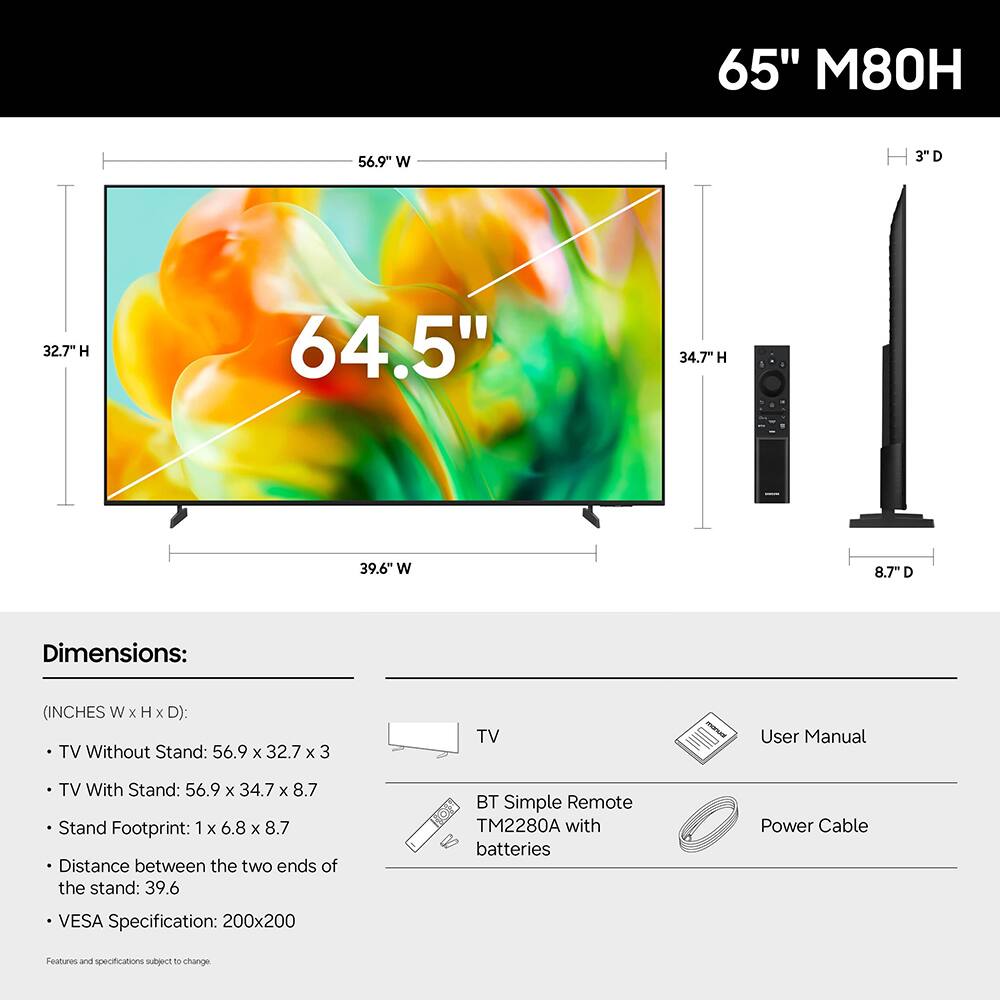 65" M80H

Dimensions:
(INCHES W X H X D):
- TV Without Stand: 56.9 X 32.7 X 3
- TV With Stand: 56.9 X 34.7 X 8.7
- Stand Footprint: 1 X 6.8 X 8.7
- Distance between the two ends of the stand: 39.6
- VESA Specification: 200x200

Features and specifications subject to change

BT Simple Remote TM2280A with batteries
Power Cable
User Manual