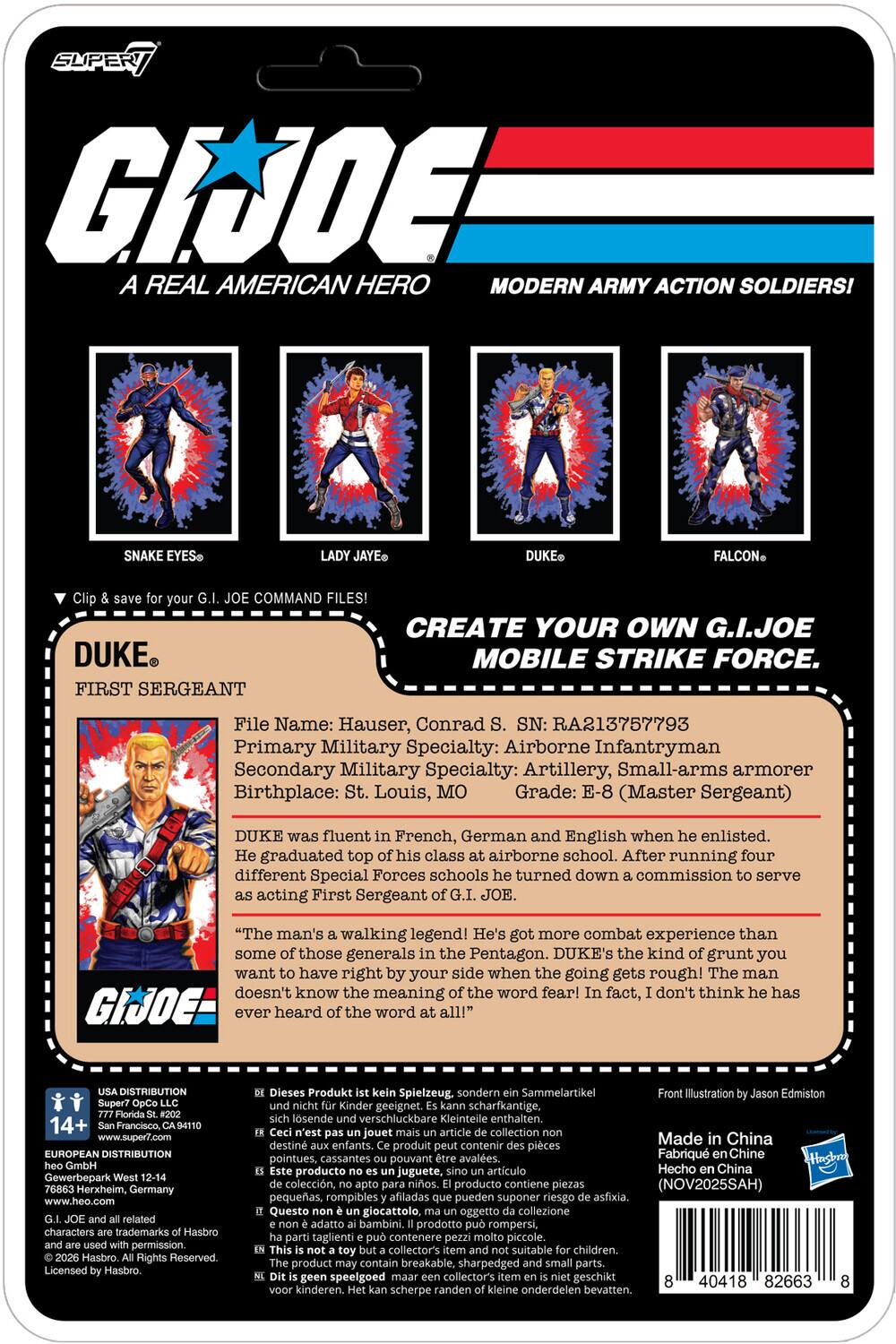 SUPER G.I. JOE: A REAL AMERICAN HERO MODERN ARMY ACTION SOLDIERS! SNAKE EYES, LADY JAYE, DUKE, FALCON COMMAND FILES! CREATE YOUR OWN G.I. JOE MOBILE STRIKE FORCE.

DUKE
FIRST SERGEANT

File Name: Hauser, Conrad
SN: RA213757793
Primary Military Specialty: Airborne Infantryman
Secondary Military Specialty: Artillery, Small-arms armorer
Birthplace: St. Louis, MO
Grade: E-8 (Master Sergeant)

DUKE was fluent in French, German and English when he enlisted. He graduated top of his class at airborne school. After running four different Special Forces schools he turned down a commission to serve as acting First Sergeant of G.I. JOE.

"The man's a walking legend! He's got more combat experience than some of those generals in the Pentagon. DUKE's the kind of grunt you want to have on your side when the going gets rough! The man doesn't know the meaning of the word fear! In fact, I don't think he's ever heard of the word at all!"

DISTRIBUTION
USA DISTRIBUTION
Super 