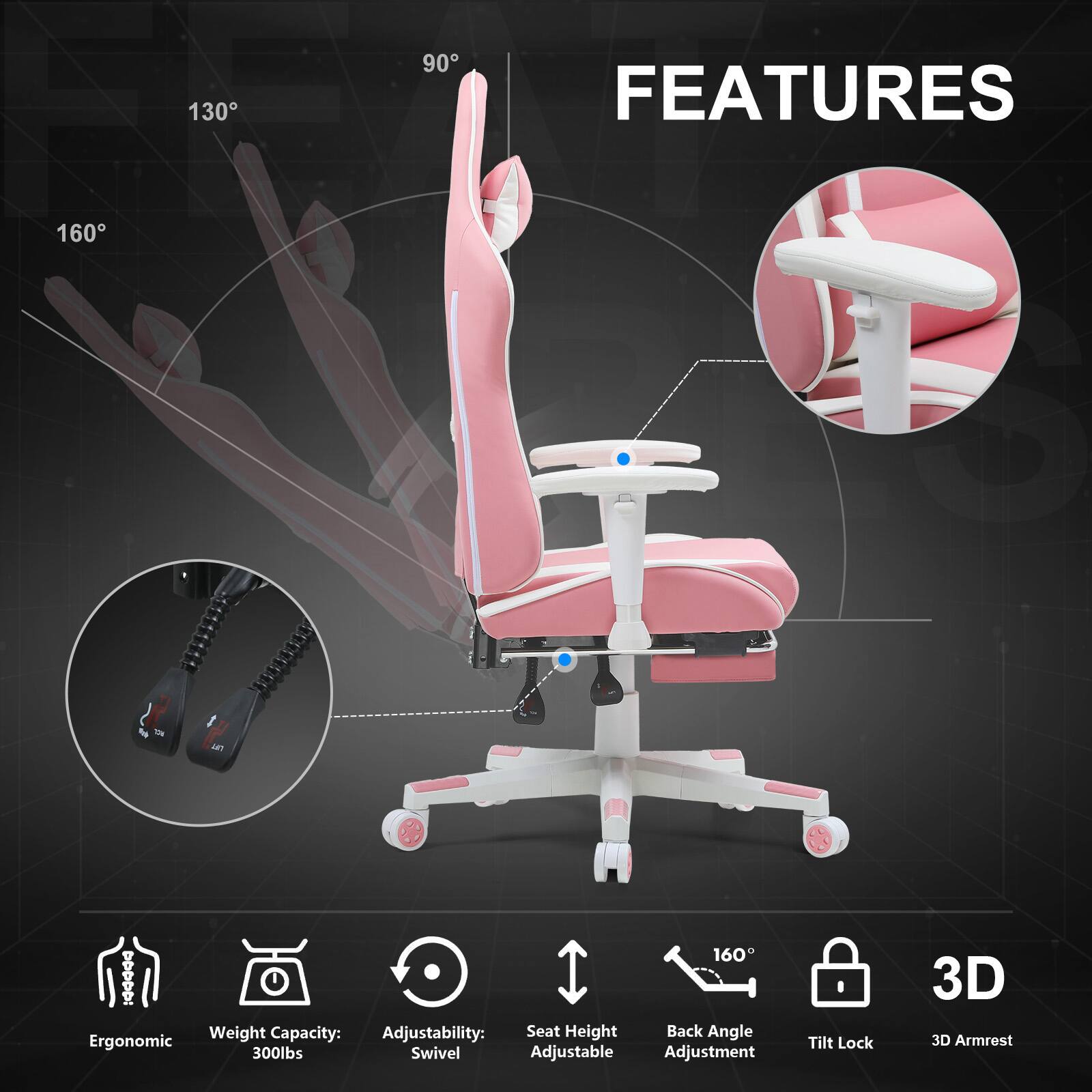 130
90
FEATURES
160

160 : Weight Capacity: Adjustability: Seat Height Back Angle Ergonomic 300lbs Swivel Adjustable Adjustment
Tilt Lock
3D 3D Armrest