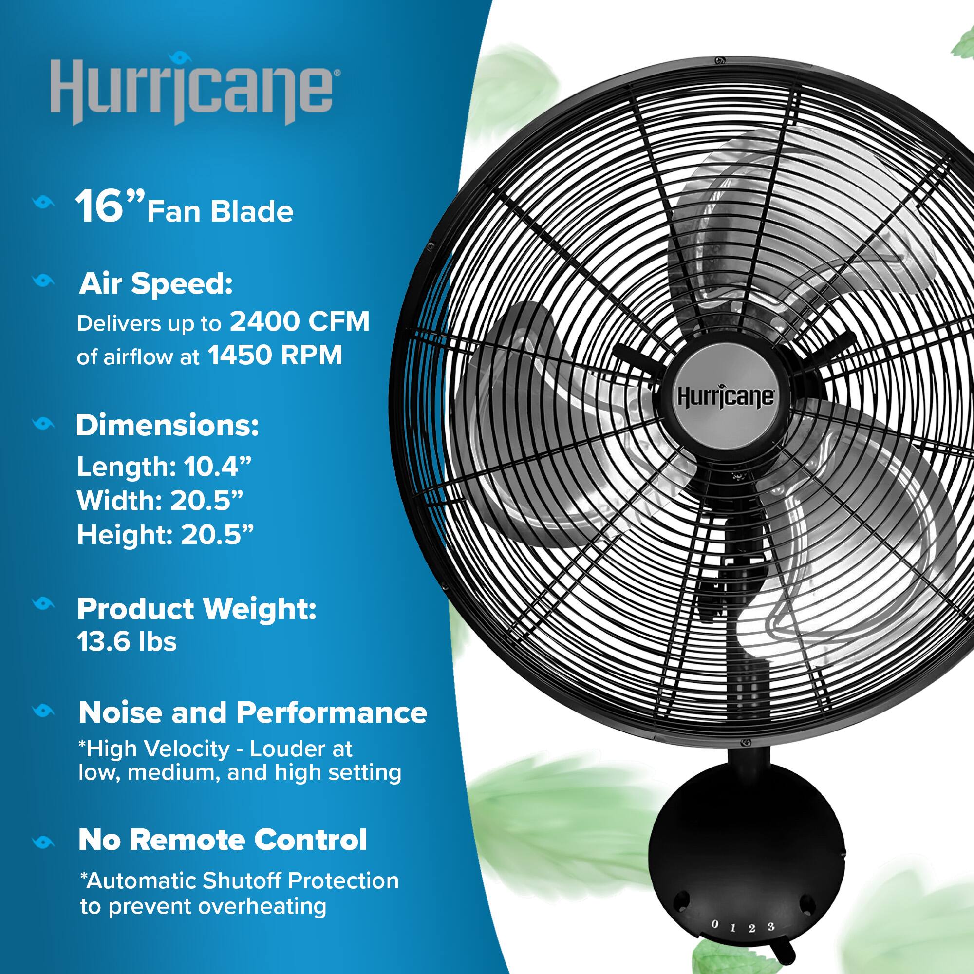 Hurricane

16" Fan Blade

Air Speed: Delivers up to 2400 CFM of airflow at 1450 RPM

Dimensions: Length: 10.4" Width: 20.5" Height: 20.5"

Product Weight: 13.6 lbs

Noise and Performance
*High Velocity - Louder at low, medium, and high setting

No Remote Control
*Automatic Shutoff Protection to prevent overheating