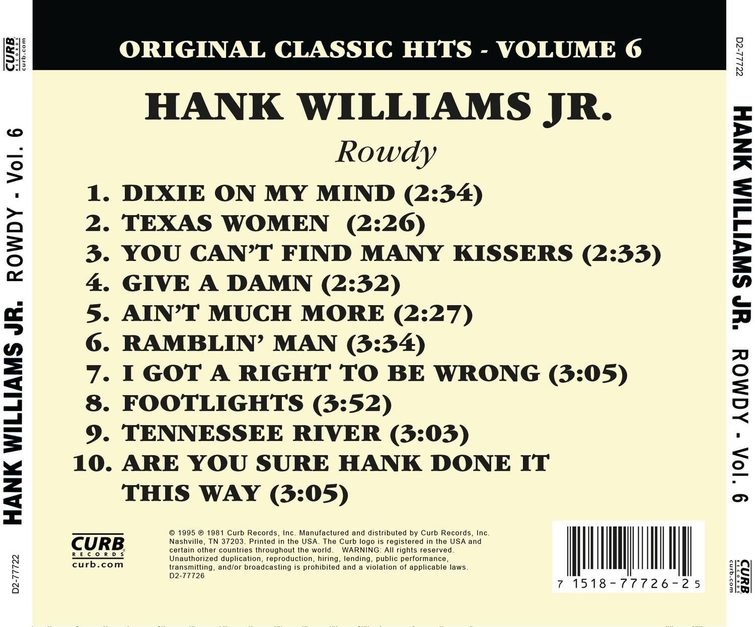 **ORIGINAL CLASSIC HITS - VOLUME 6**

**HANK WILLIAMS JR.**  
**Rowdy**

1. DIXIE ON MY MIND (2:34)  
2. TEXAS WOMEN (2:26)  
3. YOU CAN'T FIND MANY KISSERS (2:33)  
4. GIVE A DAMN (2:32)  
5. AIN'T MUCH MORE (2:27)  
6. RAMBLIN' MAN (3:34)  
7. I GOT A RIGHT TO BE WRONG (3:05)  
8. FOOTLIGHTS (3:52)  
9. TENNESSEE RIVER (3:03)  
10. ARE YOU SURE HANK DONE IT THIS WAY (3:05)

---

© 1995 © 1981 Curb Records, Inc. Manufactured and distributed by Curb Records, Inc.  
Nashville, TN 37203. Printed in the USA. The Curb logo is registered in the USA and certain other countries throughout the world.  
WARNING: All rights reserved. Unauthorized duplication, reproduction, hiring, lending,