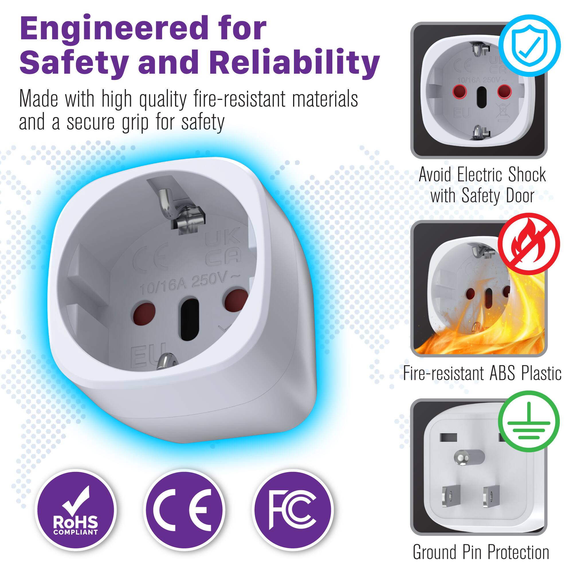 Engineered for Safety and Reliability

Made with high quality fire-resistant materials and a secure grip for safety

- 10/16A 250V EU UK CE CA
- 10/16A 250V

Avoid Electric Shock with Safety Door

- Fire-resistant ABS Plastic
- RoHS COMPLIANT
- CE
- FC
- Ground Pin Protection