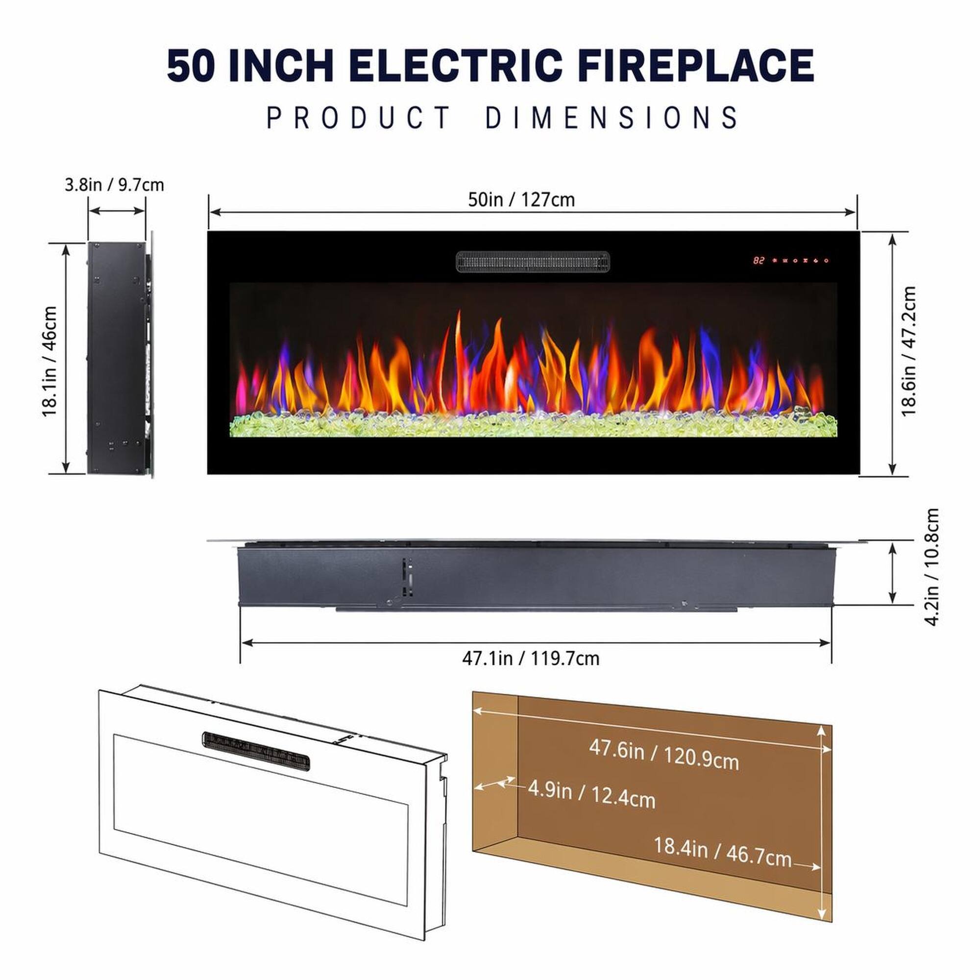 50 INCH ELECTRIC FIREPLACE PRODUCT DIMENSIONS

- 3.8in / 9.7cm
- 50in / 127cm
- 18.1in / 46cm
- 47.2cm / 18.6in
- 47.1in / 119.7cm
- 4.2in / 10.8cm
- 47.6in / 120.9cm
- 4.9in / 12.4cm
- 18.4in / 46.7cm