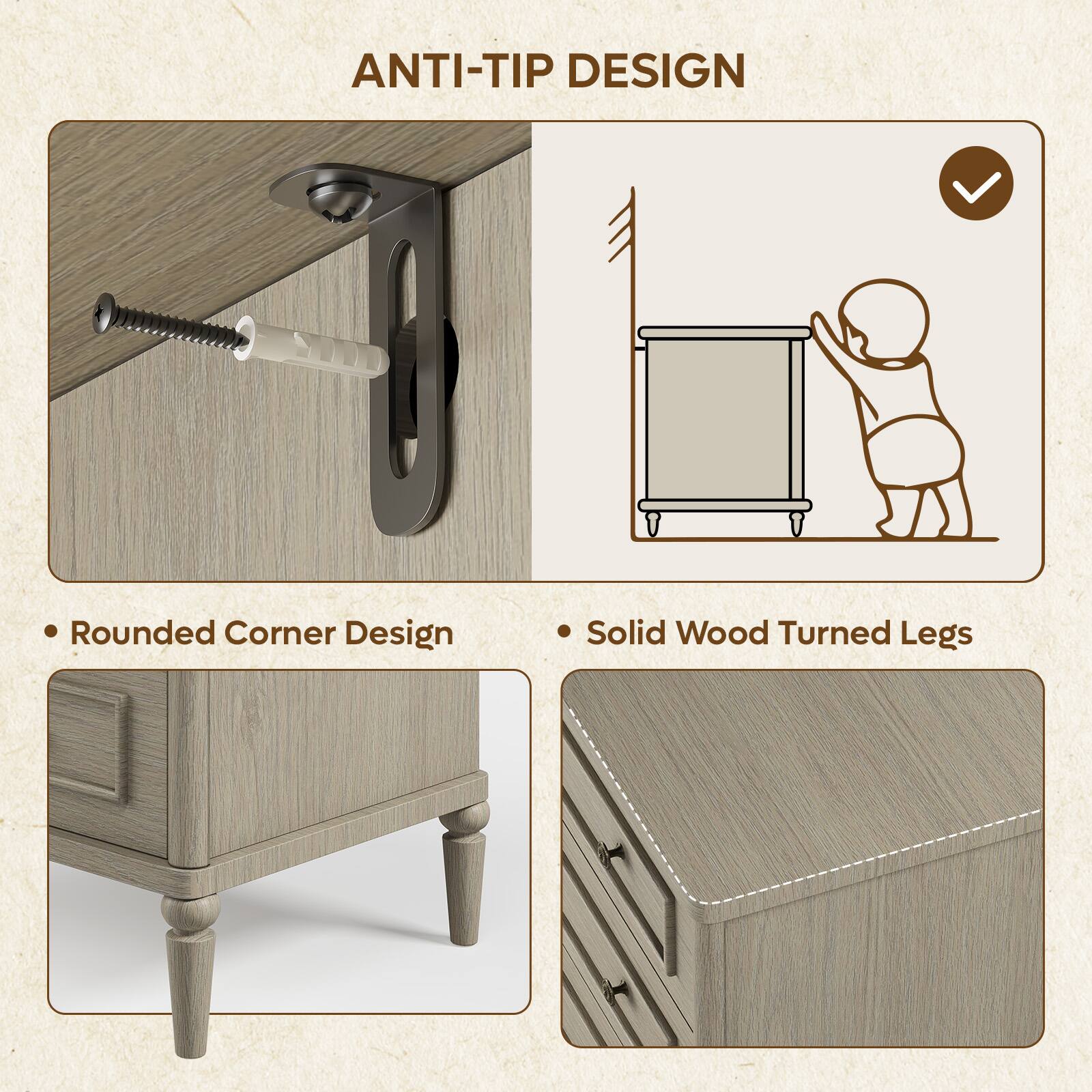 ANTI-TIP DESIGN

- Rounded Corner Design
- Solid Wood Turned Legs