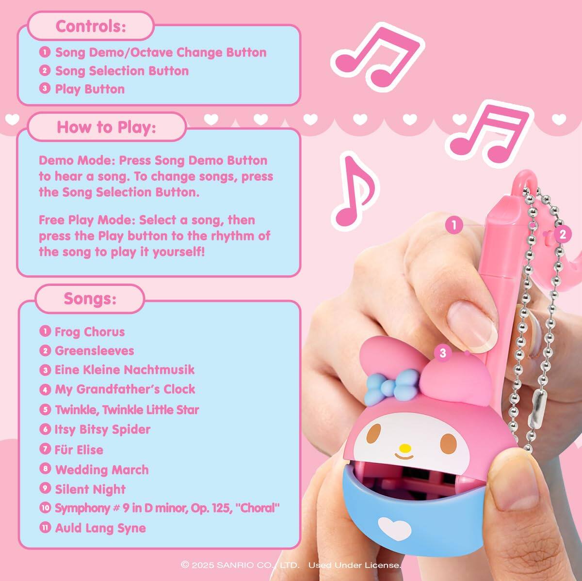 Controls:  
1. Song Demo/Octave Change Button  
2. Song Selection Button  
3. Play Button  

How to Play:  
Demo Mode: Press the Song Demo Button to hear a song. To change songs, press the Song Selection Button.  

Free Play Mode: Select a song, then press the Play button to the rhythm of the song to play it yourself!  

Songs:  
1. Frog Chorus  
2. Greensleeves  
3. Eine Kleine Nachtmusik  
4. My Grandfather's Clock  
5. Twinkle, Twinkle Little Star  
6. Itsy Bitsy Spider  
7. Für Elise  
8. Wedding March  
9. Silent Night  
10. Symphony #9 in D minor, Op. 125, "Choral"  
11. Auld Lang Syne  

© 2025 SANRIO CO., LTD. Used Under License.