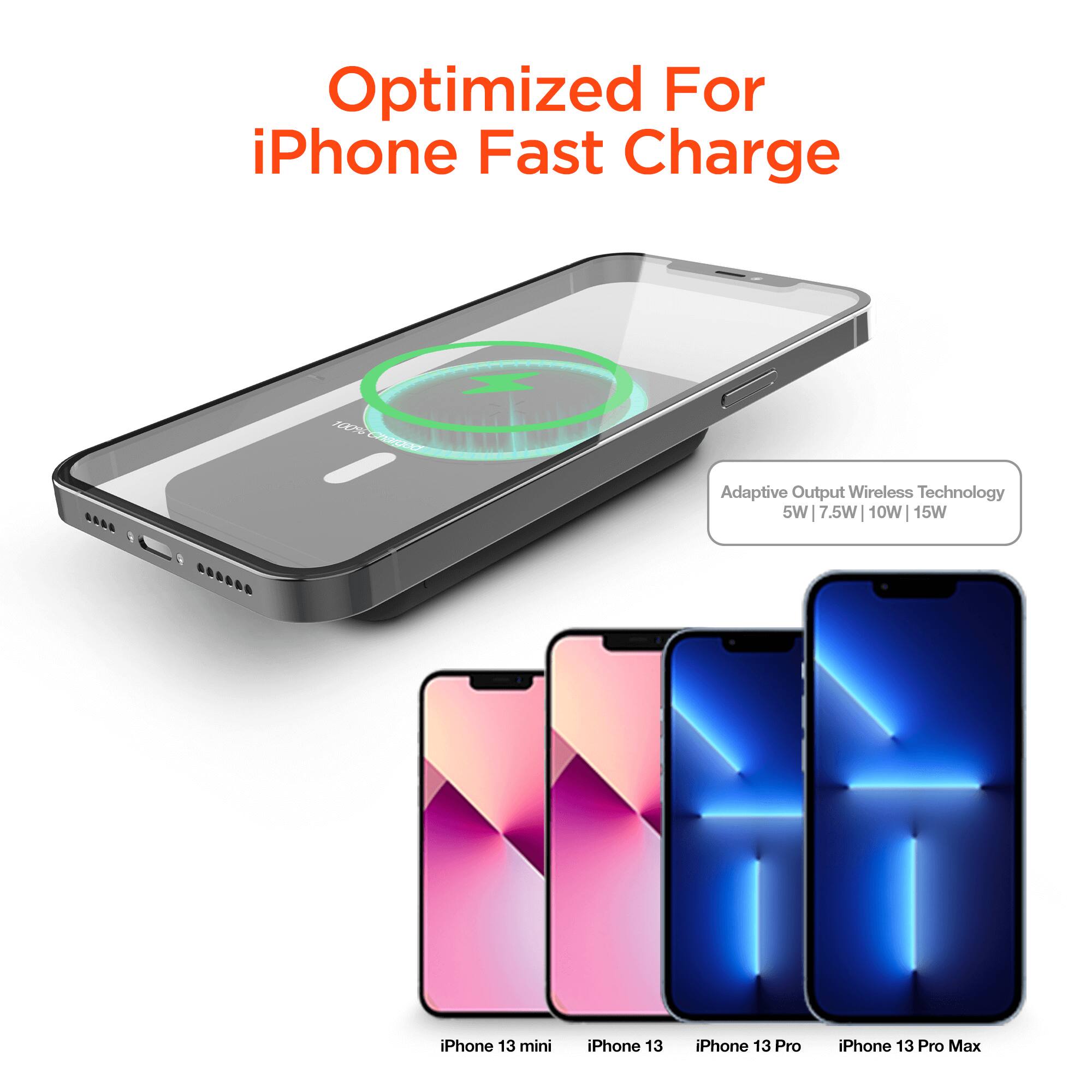 Optimized For iPhone Fast Charge

Adaptive Output Wireless Technology
5W | 7.5W | 10W | 15W

iPhone 13 mini
iPhone 13
iPhone 13 Pro
iPhone 13 Pro Max