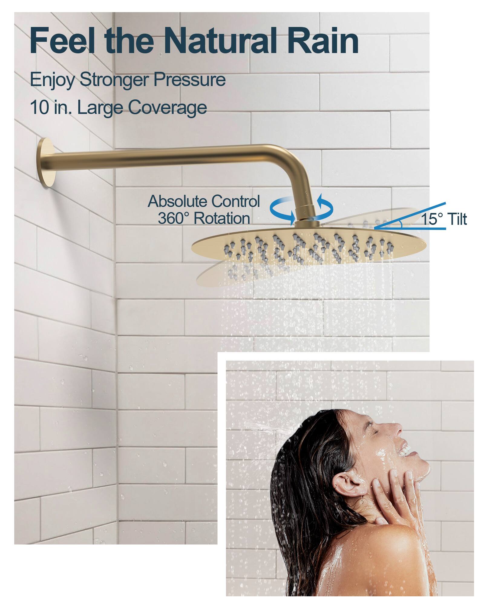 Feel the Natural Rain

Enjoy Stronger Pressure  
10 in. Large Coverage

Absolute Control  
360° Rotation  
15° Tilt