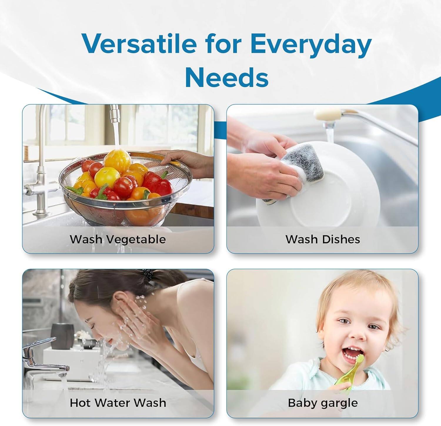 Versatile for Everyday Needs

- Wash Vegetable
- Wash Dishes
- Hot Water Wash
- Baby gargle