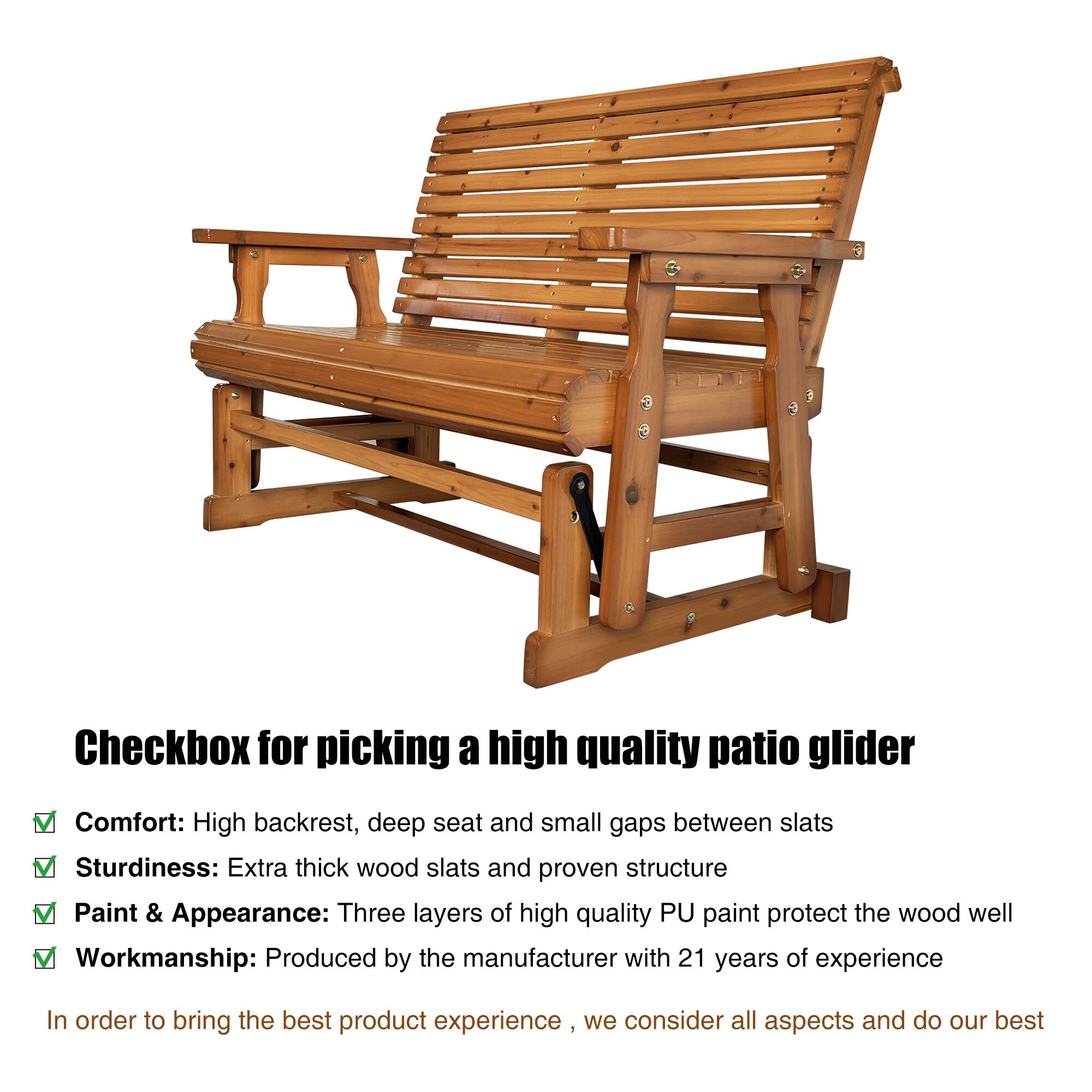 Checkbox for picking a high quality patio glider

Comfort: High backrest, deep seat and small gaps between slats  
Sturdiness: Extra thick wood slats and proven structure  
Paint & Appearance: Three layers of high quality PU paint protect the wood well  
Workmanship: Produced by the manufacturer with 21 years of experience  

In order to bring the best product experience, we consider all aspects and do our best