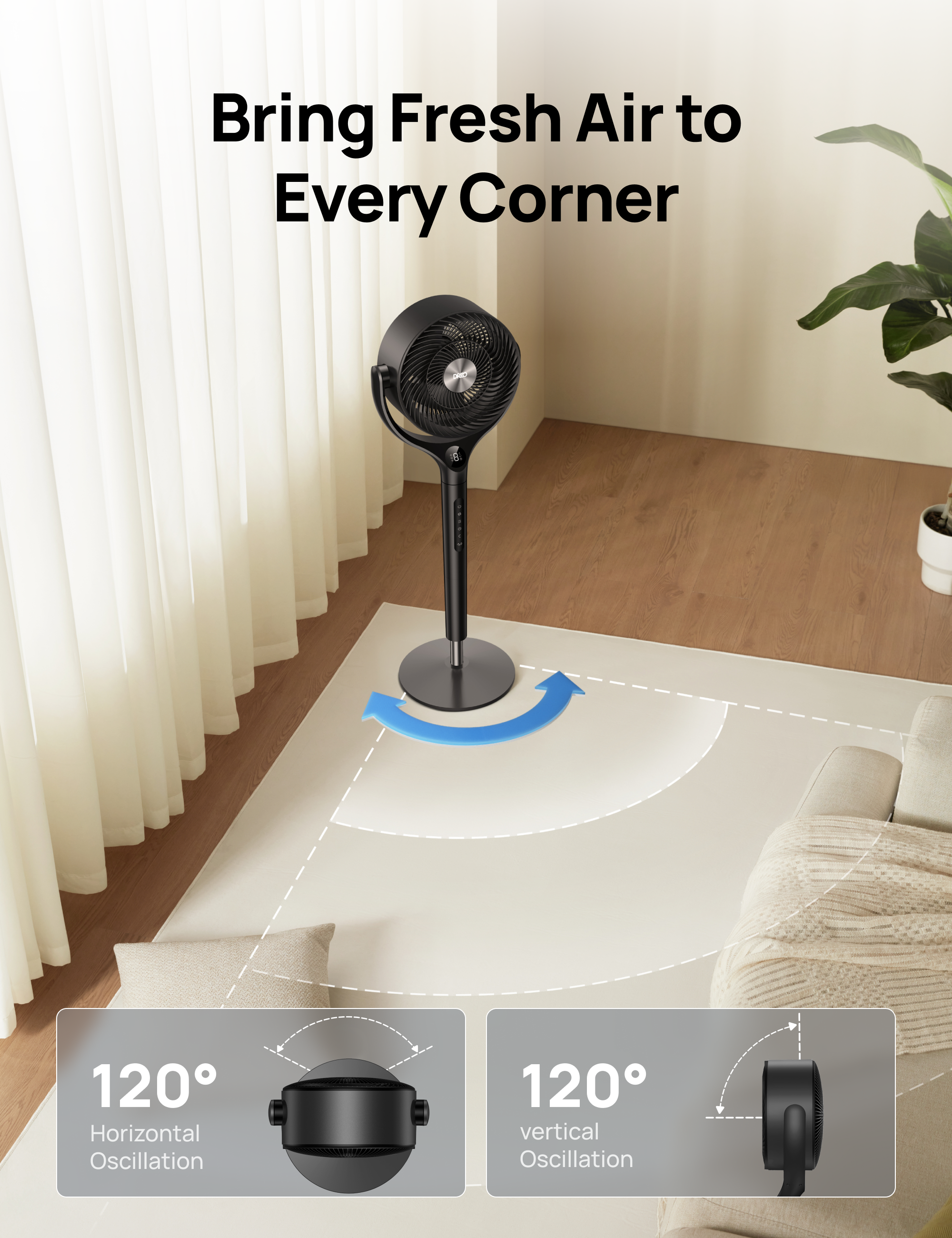 Bring Fresh Air to Every Corner  
120° Horizontal Oscillation  
120° Vertical Oscillation