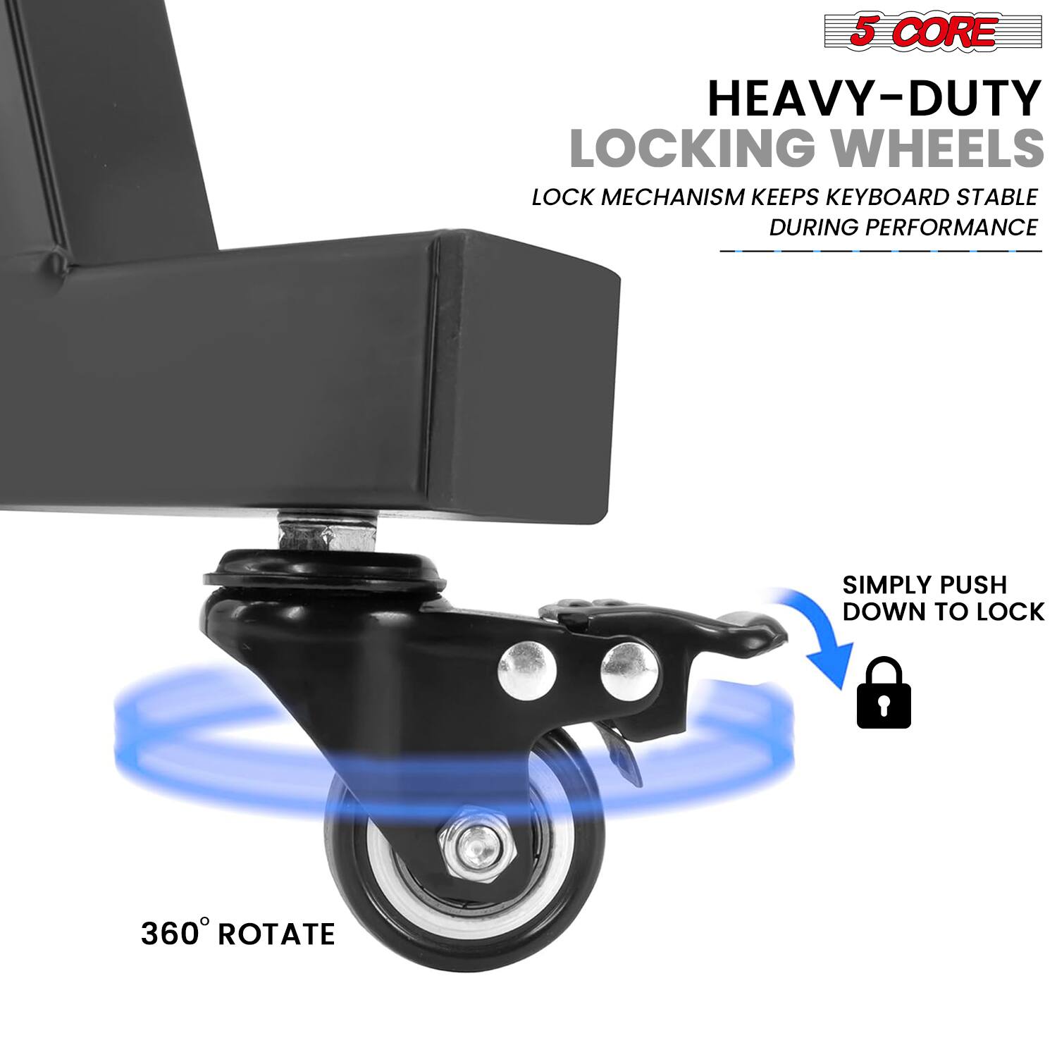5 CORE  
HEAVY-DUTY LOCKING WHEELS  
LOCK MECHANISM KEEPS KEYBOARD STABLE DURING PERFORMANCE  
SIMPLY PUSH DOWN TO LOCK  
360° ROTATE