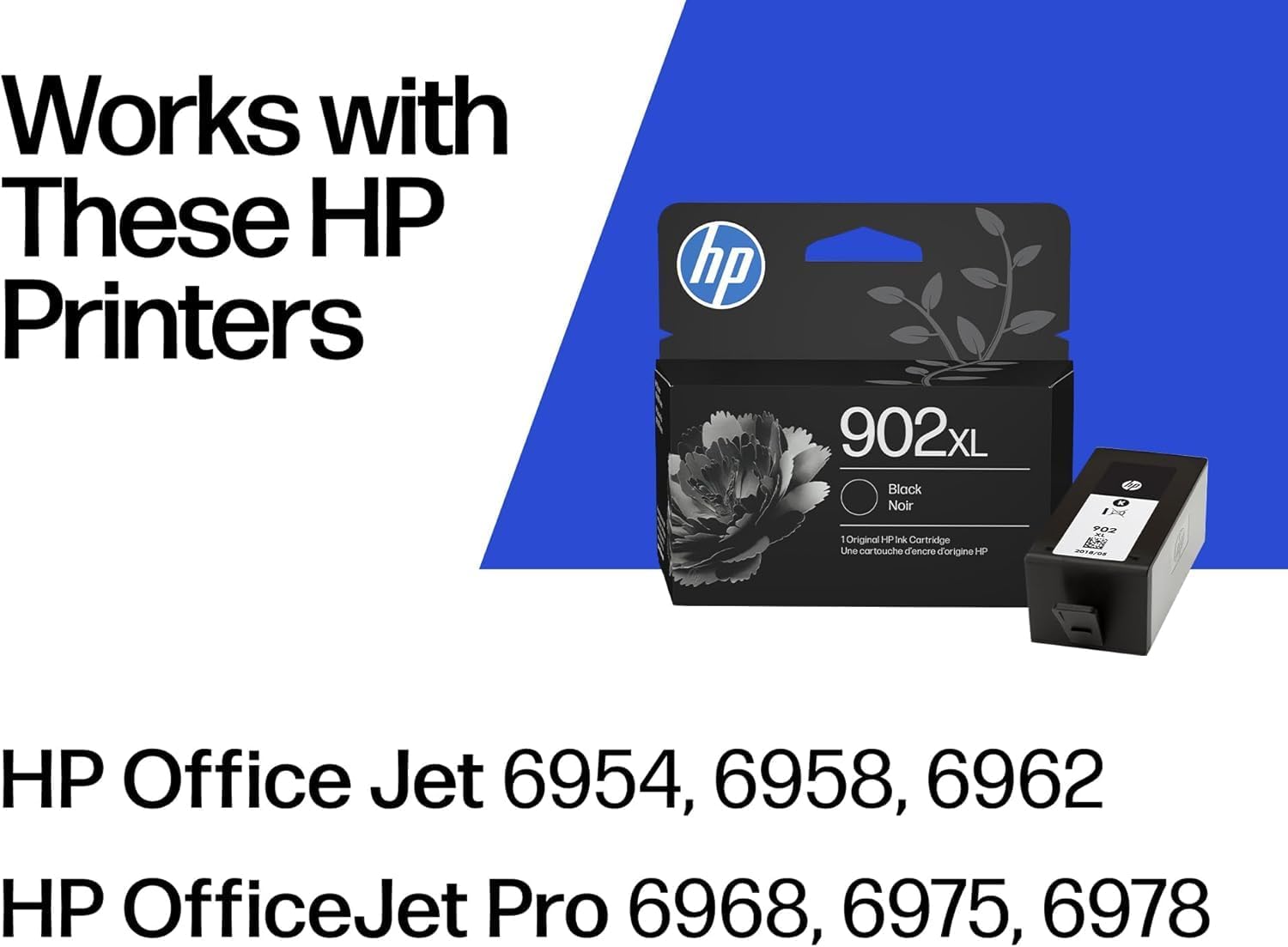 Works with These HP Printers

hp 902xL Black Noir 1 Original HP Ink Cartridge Une touche d'encre d'origine HP 1 POZ

HP OfficeJet 6954, 6958, 6962
HP OfficeJet Pro 6968, 6975, 6978