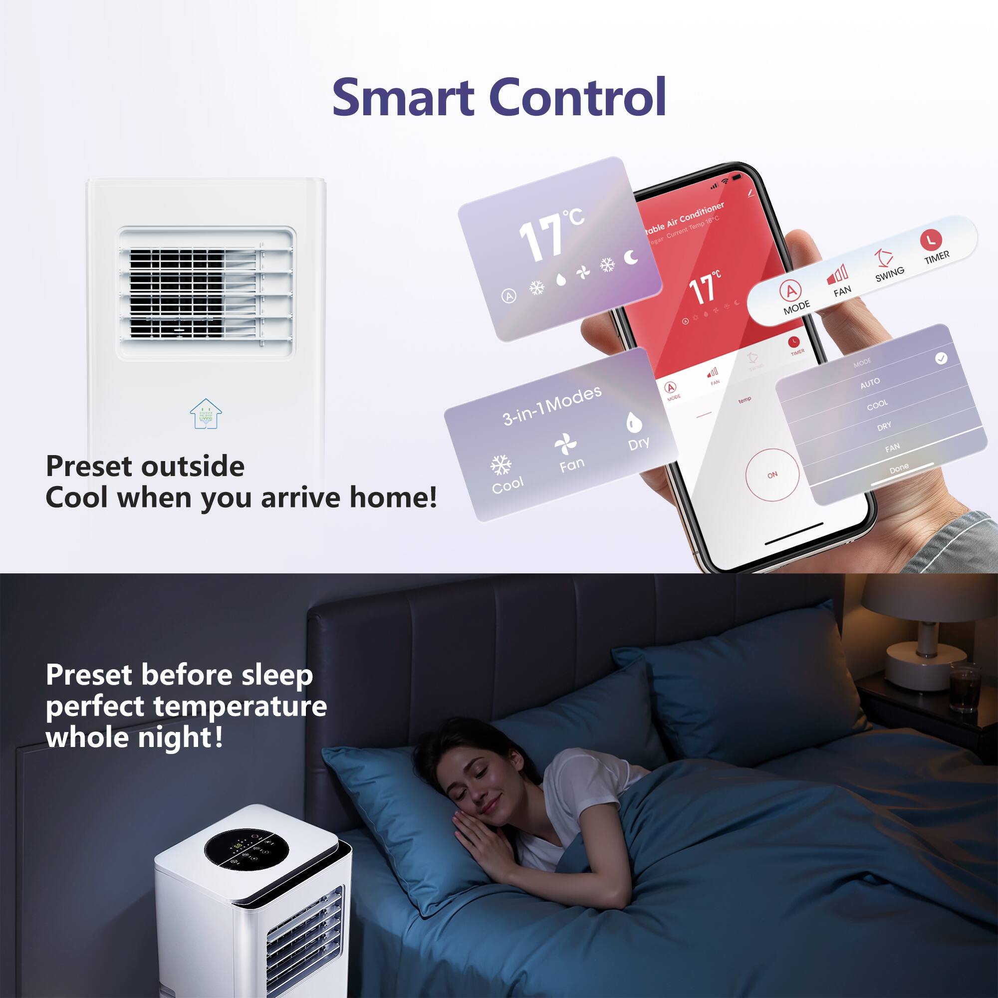 Smart Control

17 A
table Air Conditioner Sprilp agar Current 17e
A FAN MODE
TIMER SWING
MODE 3-in-1 Modes Dry Preset outside Fan Cool when arrive home! Cool you
DOE
-
NOME ON
MODE AUTO COOL DRY FAN Done
Preset before sleep perfect temperature whole night!