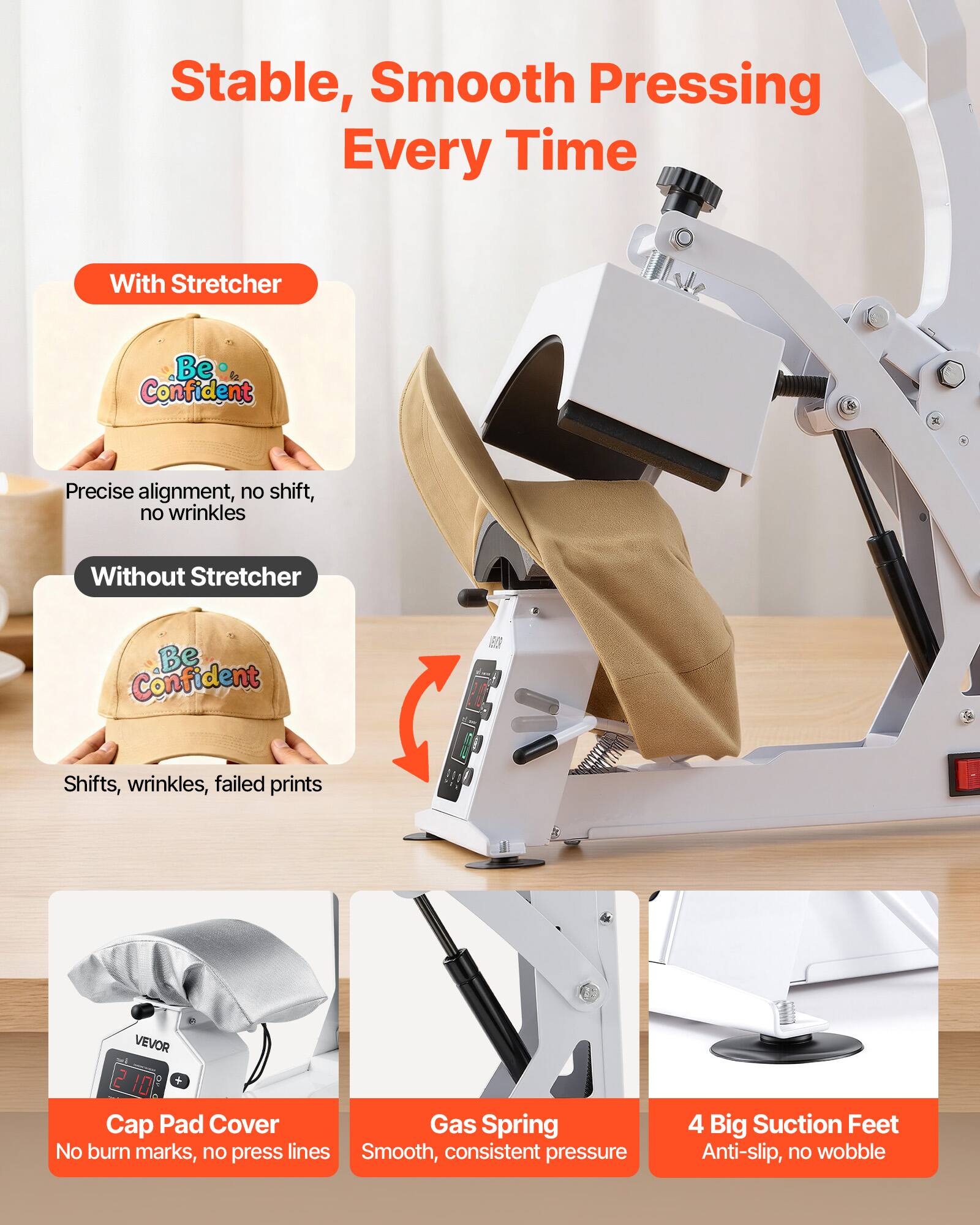 Stable, Smooth Pressing Every Time

With Stretcher
Be Confident
Precise alignment, no shift, no wrinkles

Without Stretcher
Be Confident
Shifts, wrinkles, failed prints

VEVOR 2 IDE + Cap Pad Cover
Gas Spring
No burn marks, no press lines
Smooth, consistent pressure

4 Big Suction Feet
Anti-slip, no wobble