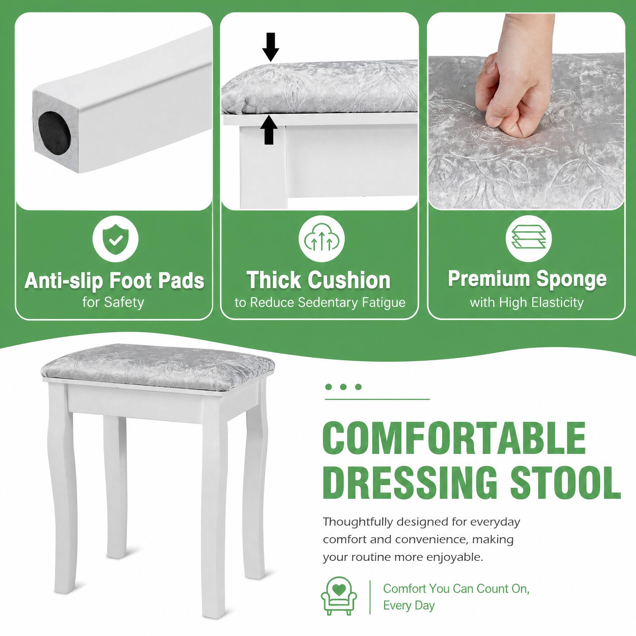 Anti-slip Foot Pads for Safety  
Thick Cushion to Reduce Sedentary Fatigue  
Premium Sponge with High Elasticity  

COMFORTABLE DRESSING STOOL  
Thoughtfully designed for everyday comfort and convenience, making your routine more enjoyable.  
Comfort You Can Count On, Every Day