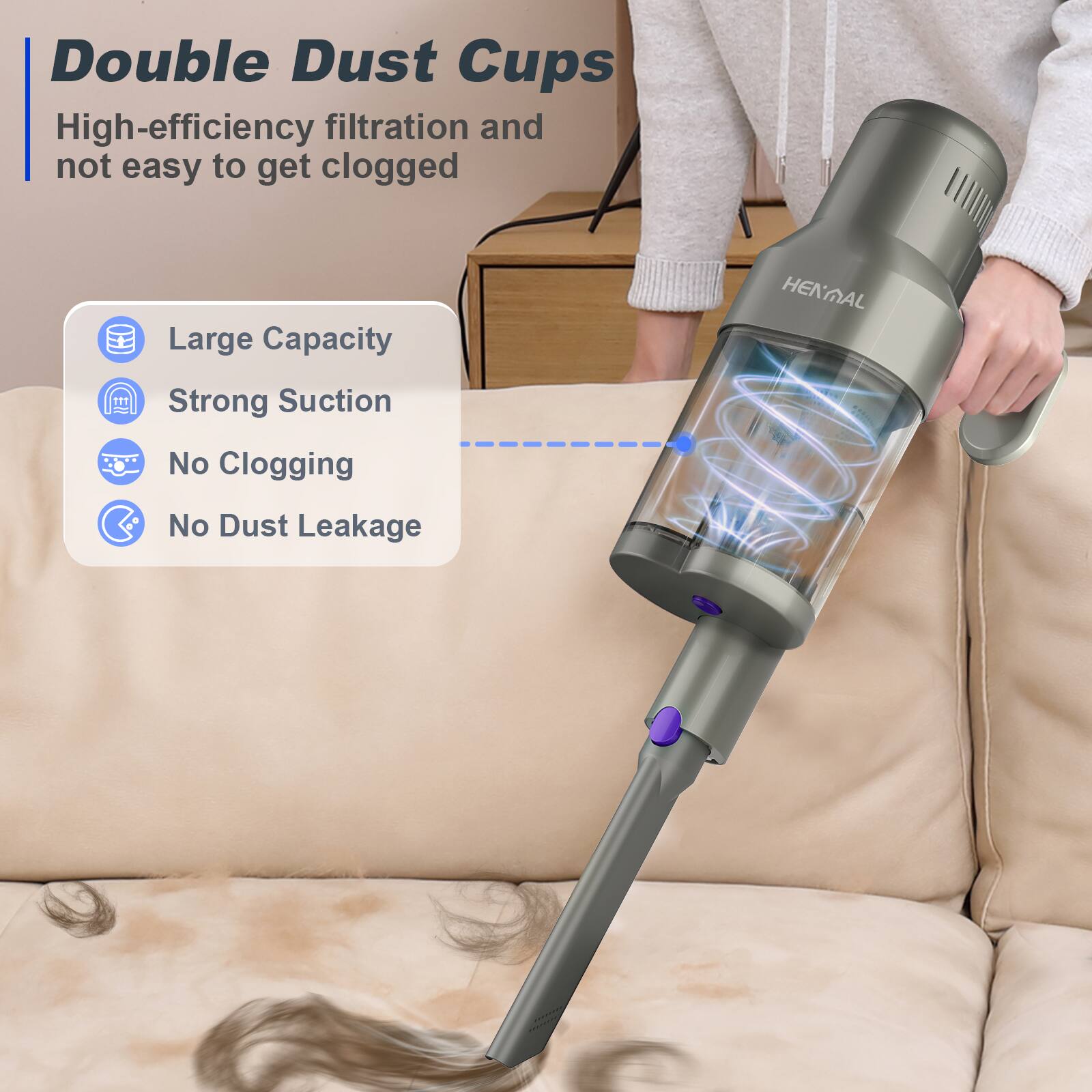 Double Dust Cups  
High-efficiency filtration and not easy to get clogged  

- Large Capacity  
- Strong Suction  
- No Clogging  
- No Dust Leakage