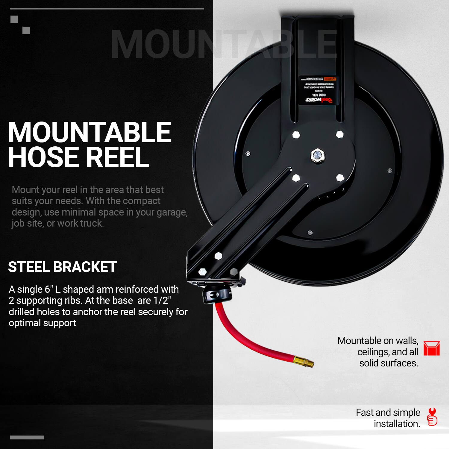 **MOUNTABLE HOSE REEL**

Mount your reel in the area that best suits your needs. With the compact design, use minimal space in your garage, job site, or work truck.

**STEEL BRACKET**

A single 6" L shaped arm reinforced with 2 supporting ribs. At the base are 1/2" drilled holes to anchor the reel securely for optimal support.

- Mountable on walls, ceilings, and all solid surfaces.
- Fast and simple installation.