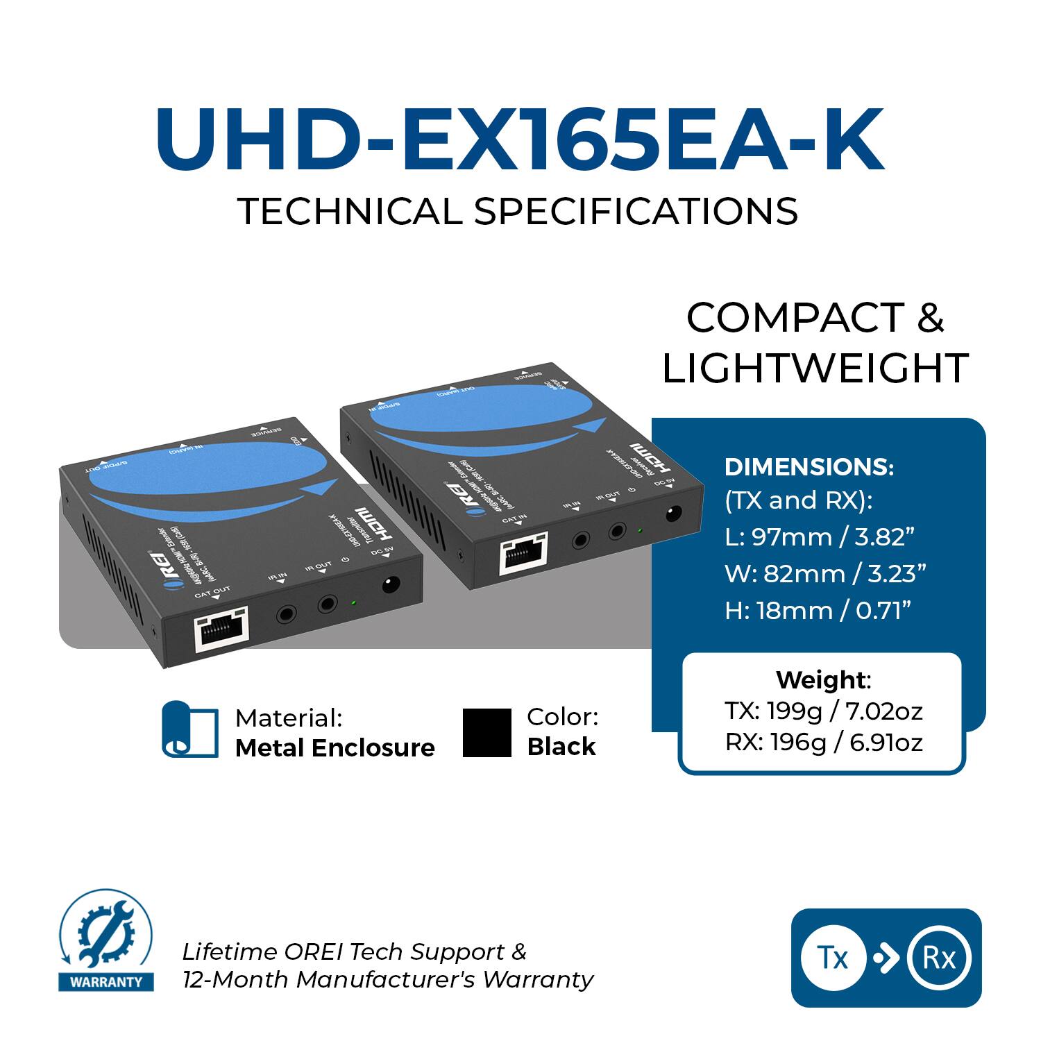 UHD-EX165EA-K  
TECHNICAL SPECIFICATIONS  

COMPACT & LIGHTWEIGHT  

DIMENSIONS: (TX and RX):  
L: 97mm / 3.82"  
W: 82mm / 3.23"  
H: 18mm / 0.71"  

Material: Metal Enclosure  
Color: Black  

Weight:  
TX: 199g / 7.02oz  
RX: 196g / 6.91oz  

Lifetime OREI Tech Support & WARRANTY  
12-Month Manufacturer's Warranty  

Tx → Rx