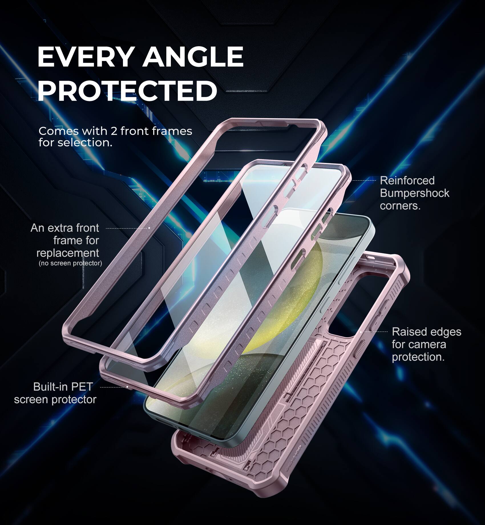 EVERY ANGLE PROTECTED
Comes with 2 front frames for selection.
An extra front frame for replacement (no screen protector).
Built-in PET screen protector.
Reinforced Bumpershock corners.
Raised edges for camera protection.