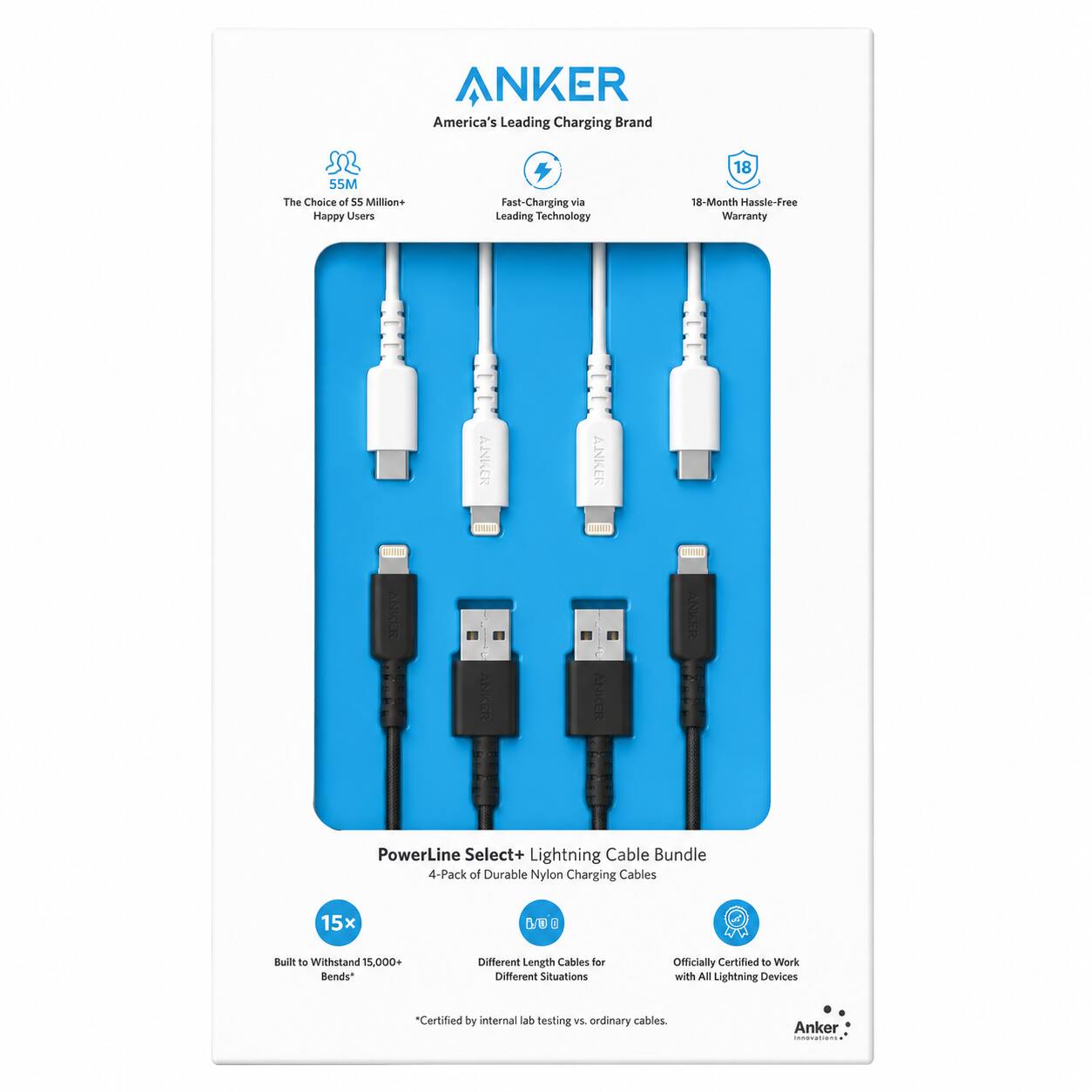 ANKER America's Leading Charging Brand

The Choice of 55 Million Happy Users

Fast-Charging via Leading Technology

18-Month Hassle-Free Warranty

ANKER 100% 20 ANIKER ANKER PowerLine Select+ Lightning Cable Bundle

4-Pack of Durable Nylon Charging Cables

15x Stronger than ordinary cables

Built to Withstand 15,000+ Bends*

Different Length Cables for Different Situations

Officially Certified to Work with All Lightning Devices

*Certified by internal lab testing