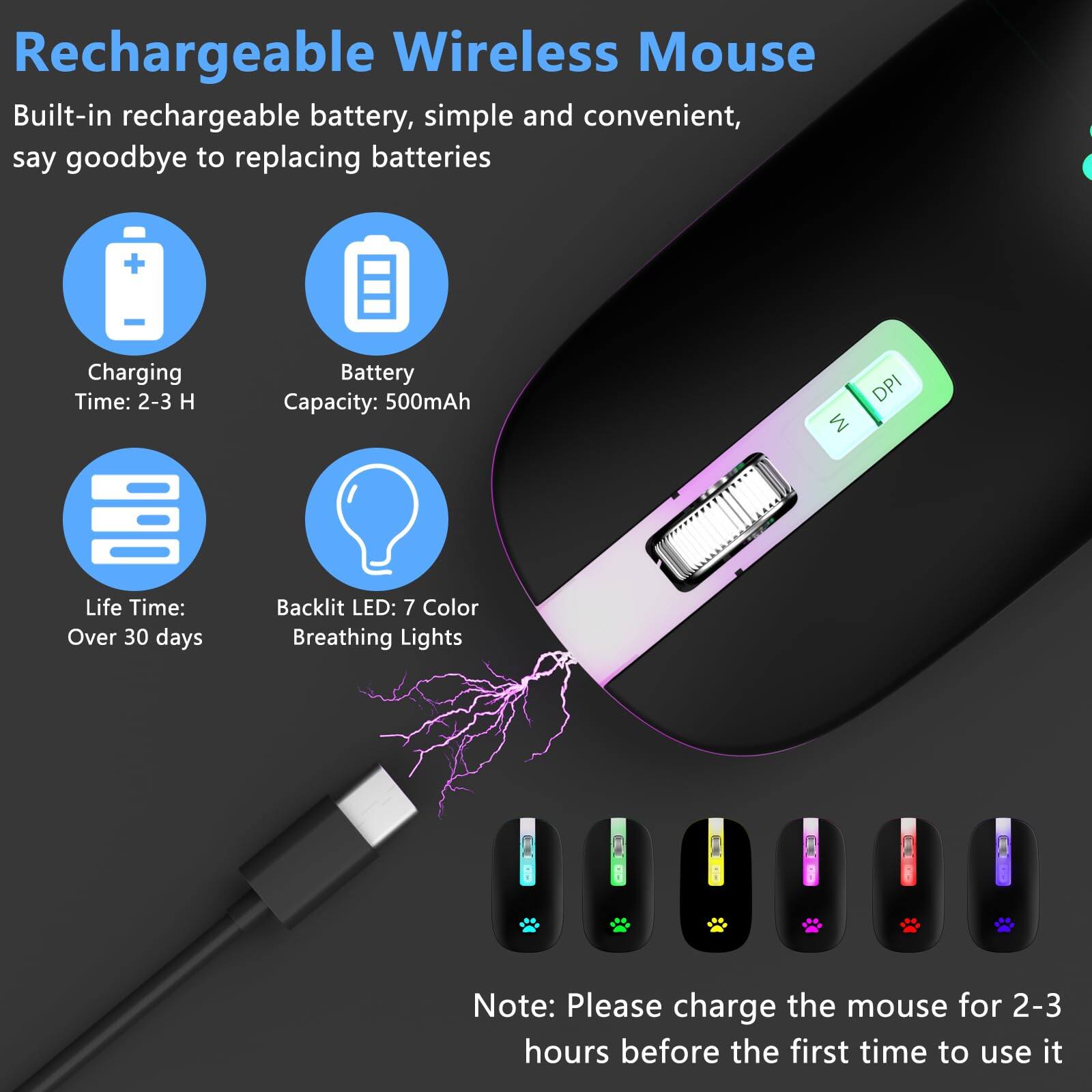 Rechargeable Wireless Mouse

Built-in rechargeable battery, simple and convenient, say goodbye to replacing batteries

- Charging Time: 2-3 H
- Battery Capacity: 500mAh
- Life Time: Over 30 days
- Backlit LED: 7 Color Breathing Lights

Note: Please charge the mouse for 2-3 hours before the first time to use it