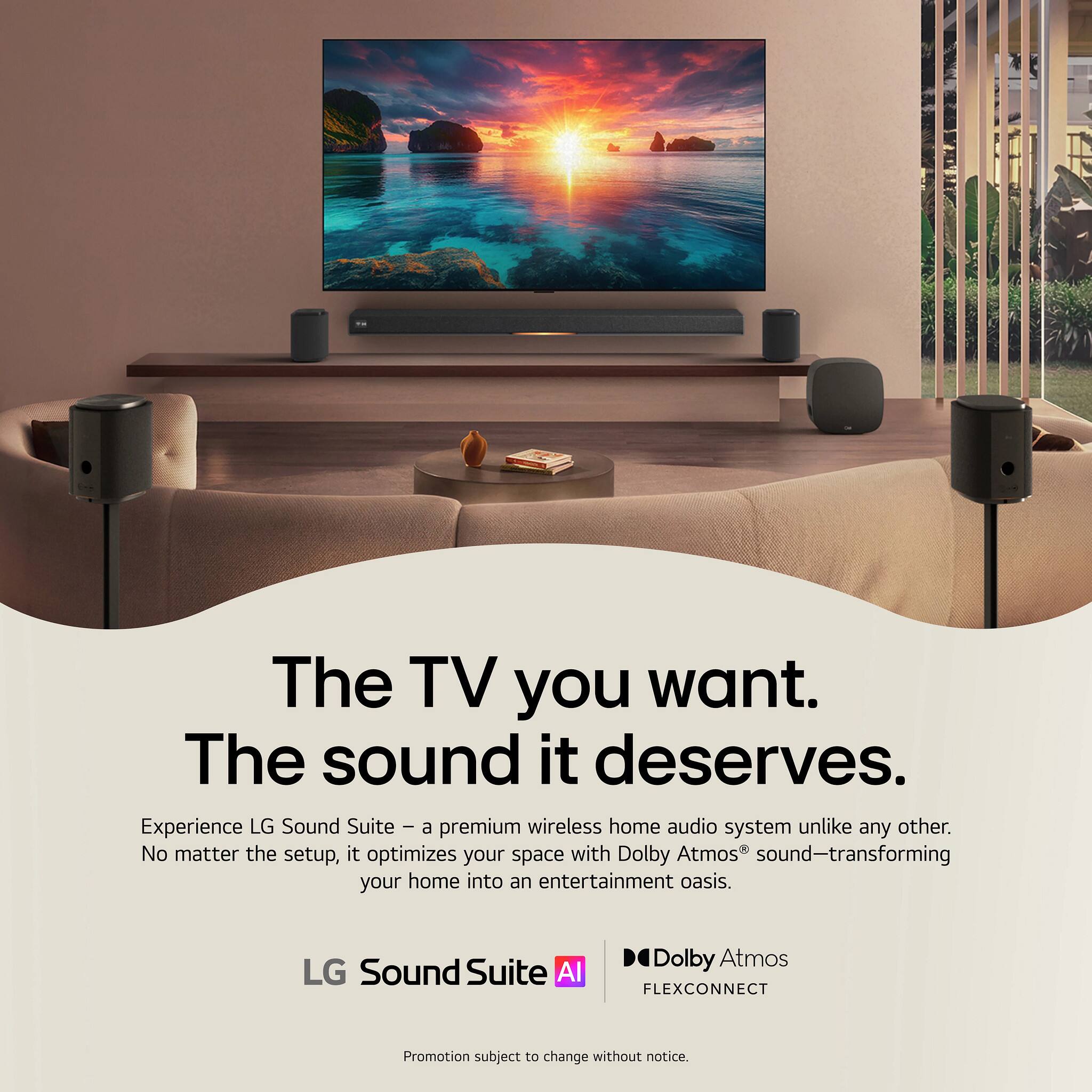The TV you want. The sound it deserves.  
Experience LG Sound Suite - a premium wireless home audio system unlike any other. No matter the setup, it optimizes your space with Dolby Atmos sound-transforming your home into an entertainment oasis.  
LG Sound Suite AI  
Dolby Atmos FLEXCONNECT  
Promotion subject to change without notice.