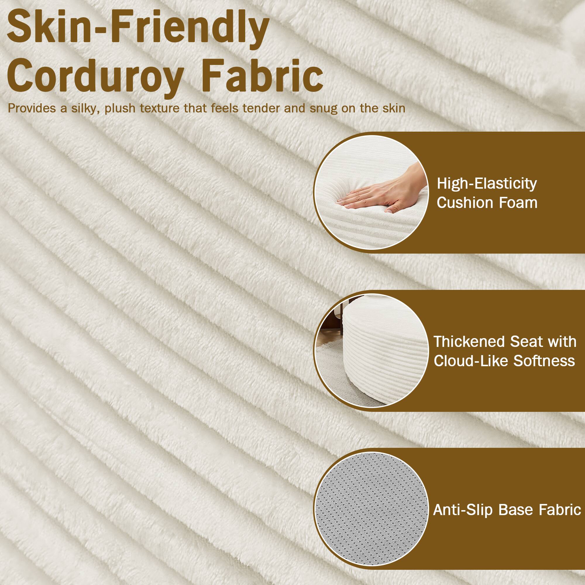 Skin-Friendly Corduroy Fabric  
Provides a silky, plush texture that feels tender and snug on the skin

High-Elasticity Cushion Foam  
Thickened Seat with Cloud-Like Softness  
Anti-Slip Base Fabric