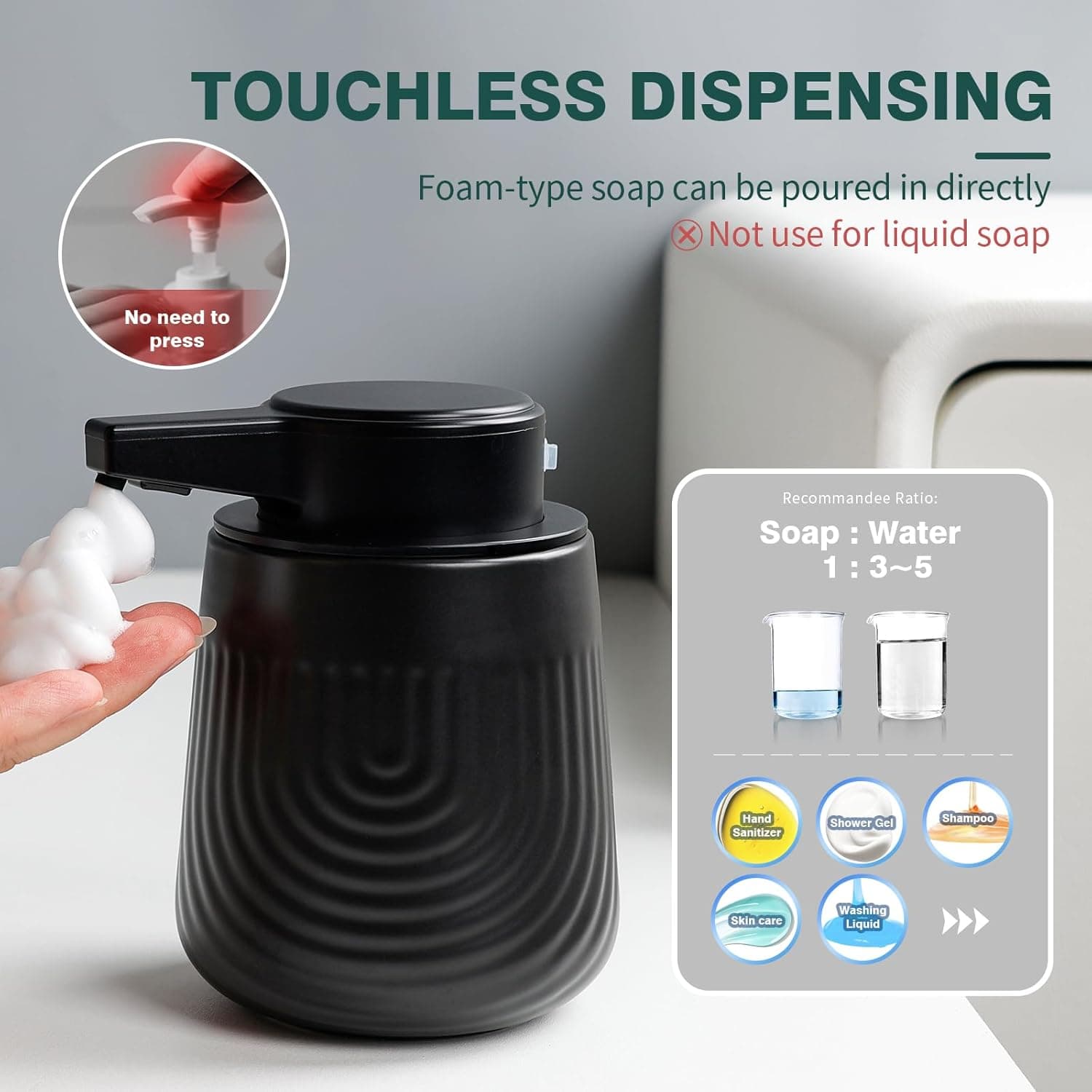 TOUCHLESS DISPENSING  
Foam-type soap can be poured in directly  
❌ Not use for liquid soap  

No need to press  

Recommended Ratio:  
Soap : Water 1 : 3~5  

Hand Sanitizer  
Shower Gel  
Shampoo  
Skin care  
Washing Liquid