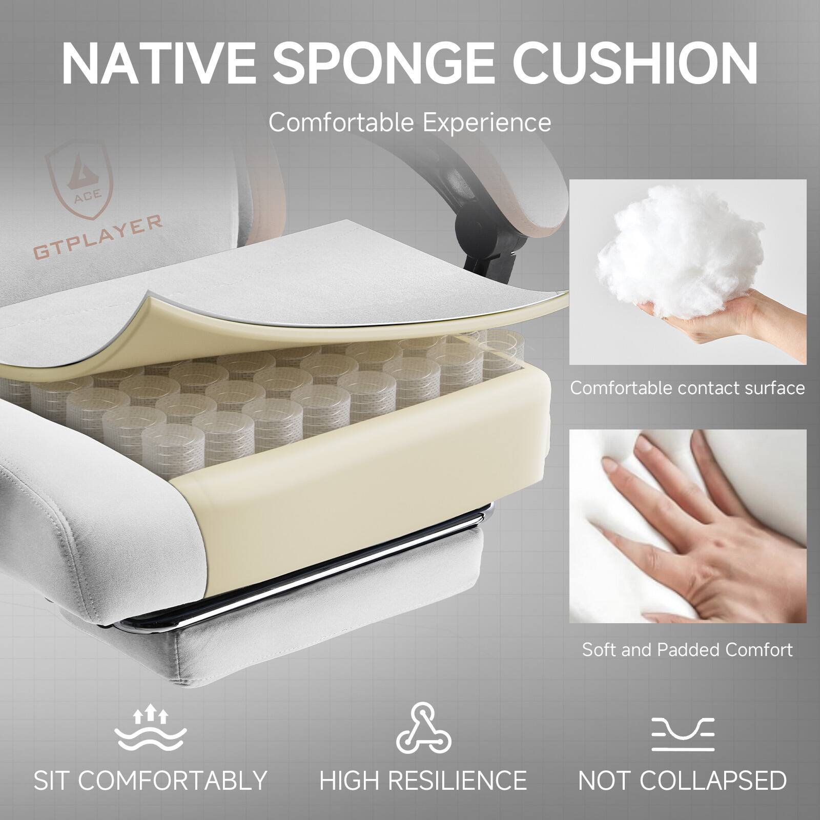 NATIVE SPONGE CUSHION  
Comfortable Experience  

ACE GTPLAYER  

Comfortable contact surface  
Soft and Padded Comfort  

SIT COMFORTABLY  
HIGH RESILIENCE  
NOT COLLAPSED