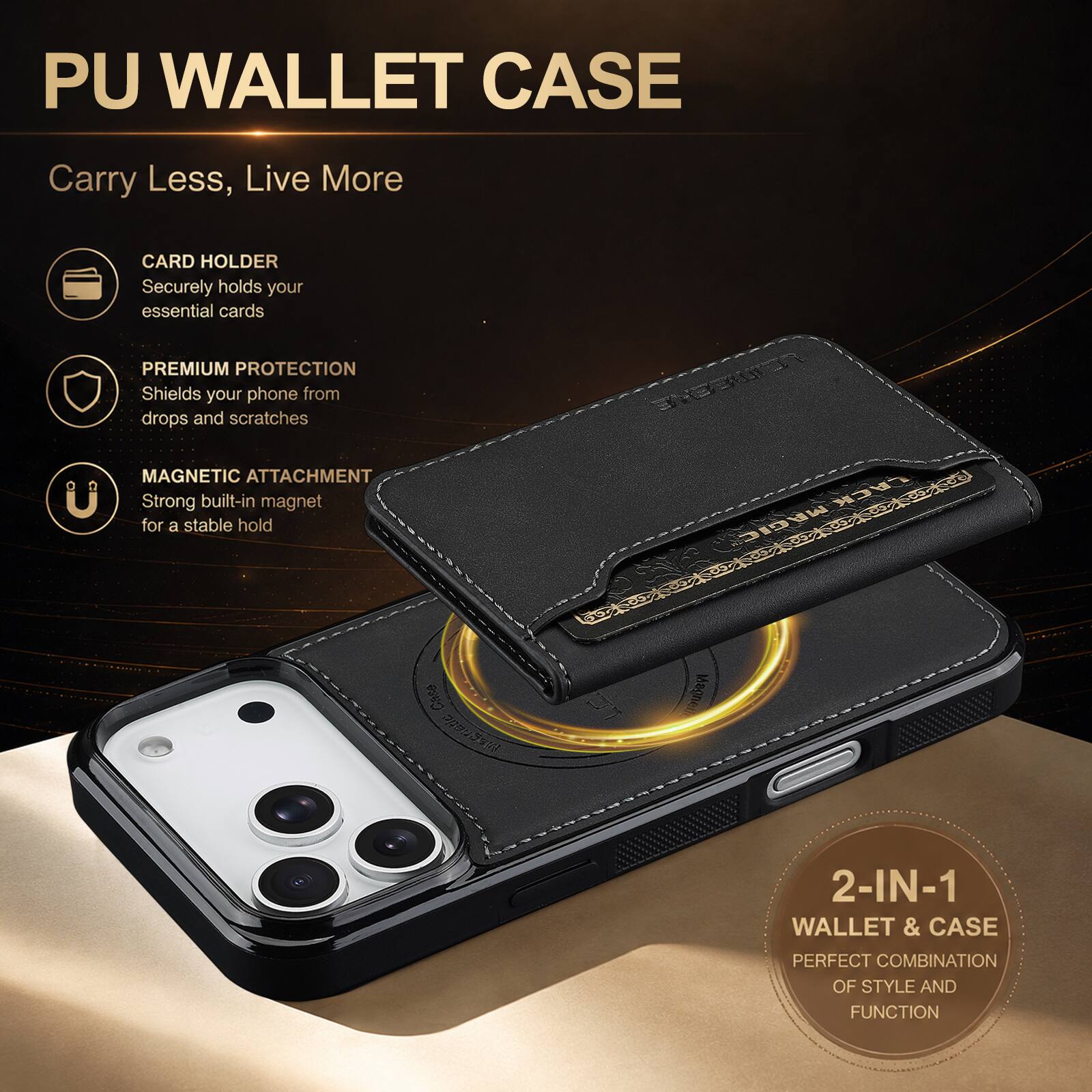 PU WALLET CASE

Carry Less, Live More

CARD HOLDER
Securely holds your essential cards

PREMIUM PROTECTION
Shields your phone from drops and scratches

MAGNETIC ATTACHMENT
Strong built-in magnet for a stable hold

Case magnetic

EMBEWON LACK MAGIC LACK  Magneth

2-IN-1 WALLET & CASE
PERFECT COMBINATION OF STYLE AND FUNCTION