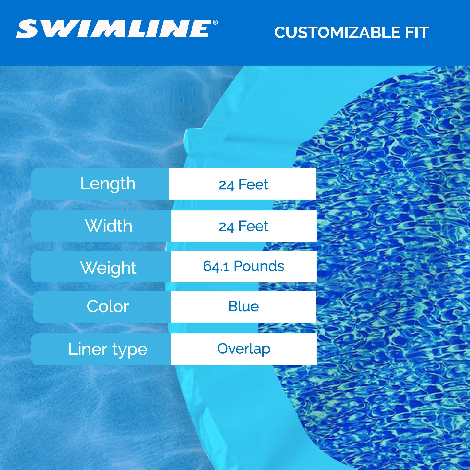SWIMLINE CUSTOMIZABLE FIT  
Length: 24 Feet  
Width: 24 Feet  
Weight: 64.1 Pounds  
Color: Blue  
Liner type: Overlap