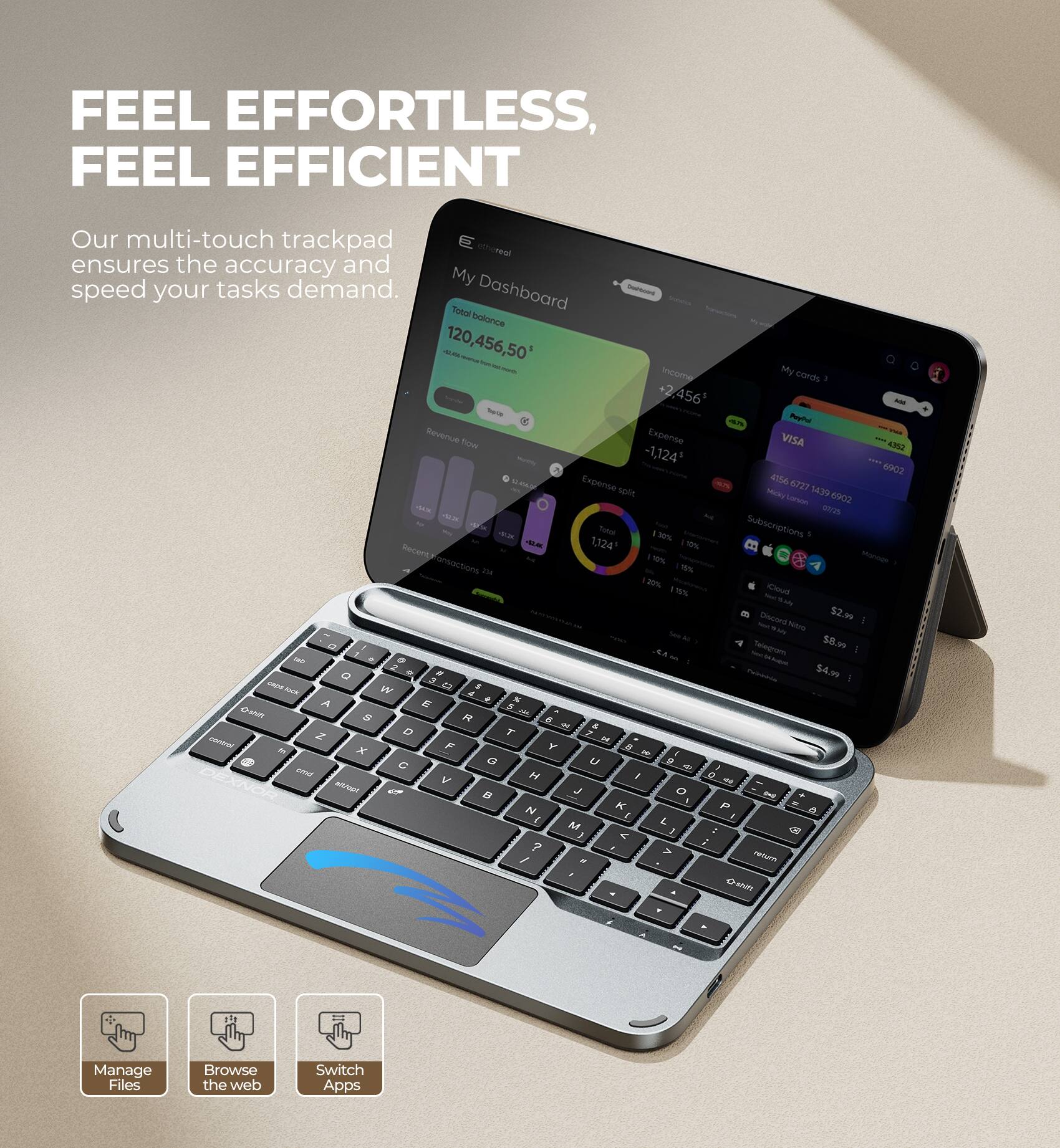 FEEL EFFORTLESS, FEEL EFFICIENT

Our multi-touch trackpad ensures the accuracy and speed your tasks demand.

Dashboard
- Total balance: 120,456,50
- Income: +2,456
- Expense: -1,124
- My cards: VISA ****6902
- Expense split: 4156, 6727, 1439, 6902
- Subscriptions: -1,124
- Recent transactions: 2
- %: 2
- (loud 79%)
- TAS: 52.99
- Seto Sepao: $8.99
- cas: $4.90

Manage Files
Browse the web
Switch Apps