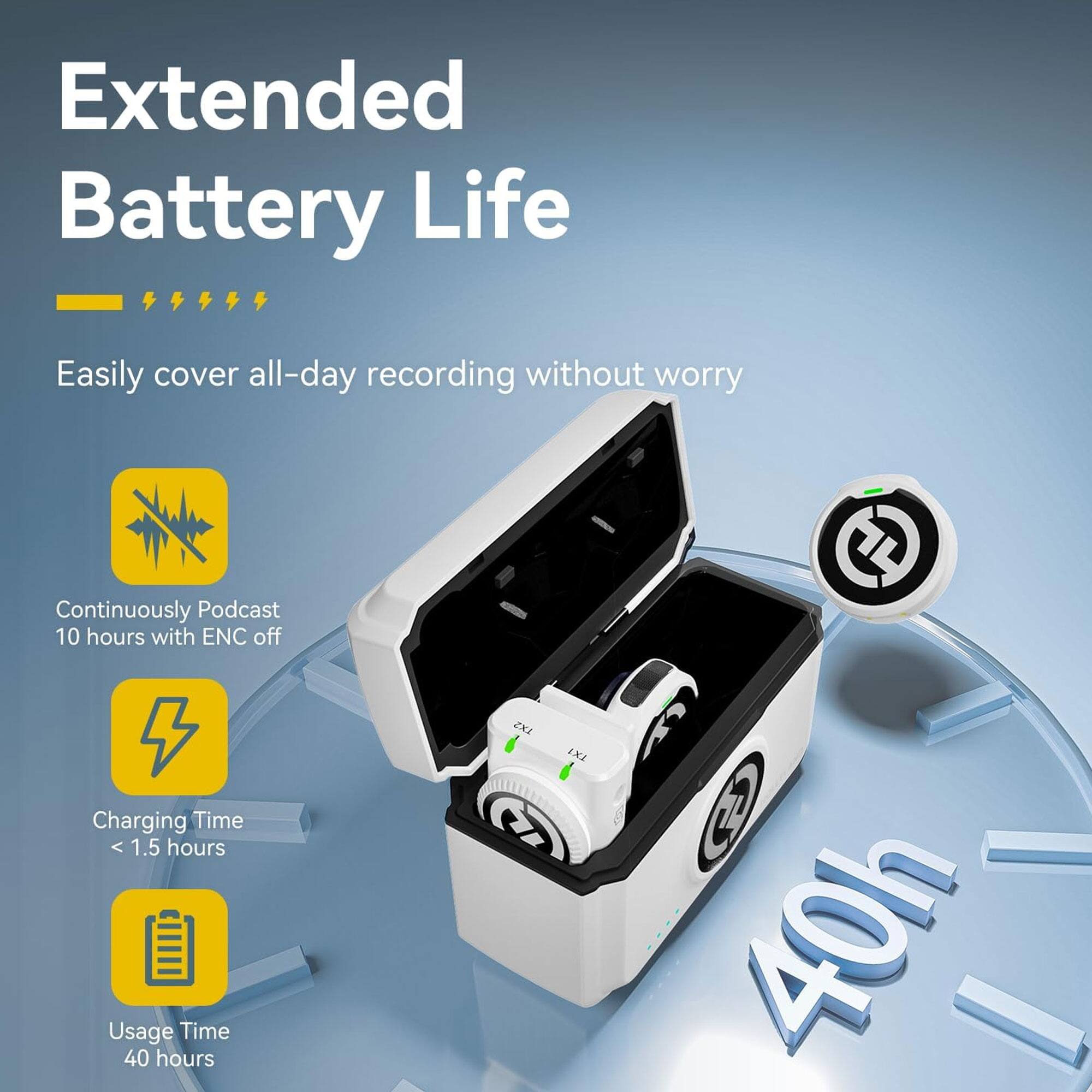 Extended Battery Life  
Easily cover all-day recording without worry  

- Continuously Podcast 10 hours with ENC off  
- Charging Time < 1.5 hours  
- Usage Time 40 hours