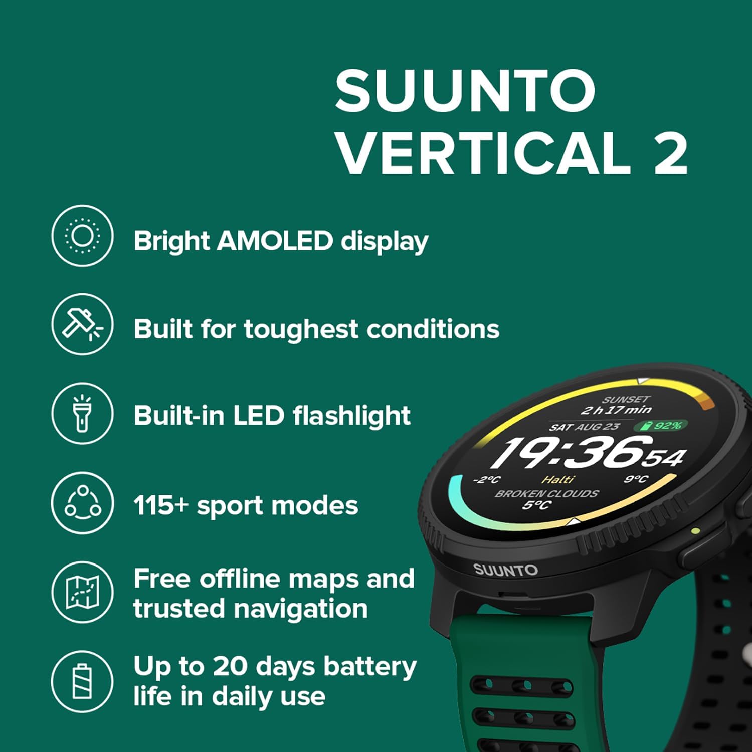 SUUNTO VERTICAL 2  
Bright AMOLED display  
Built for toughest conditions  
SUNSET 2h17min  
Built-in LED flashlight  
92%  
SAT AUG25 23 19:36:54  
-2C Halti 9C  
BROKEN CLOUDS  
5C  
115+ sport modes  
Free offline maps and trusted navigation  
SUUNTO  
Up to 20 days battery life in daily use