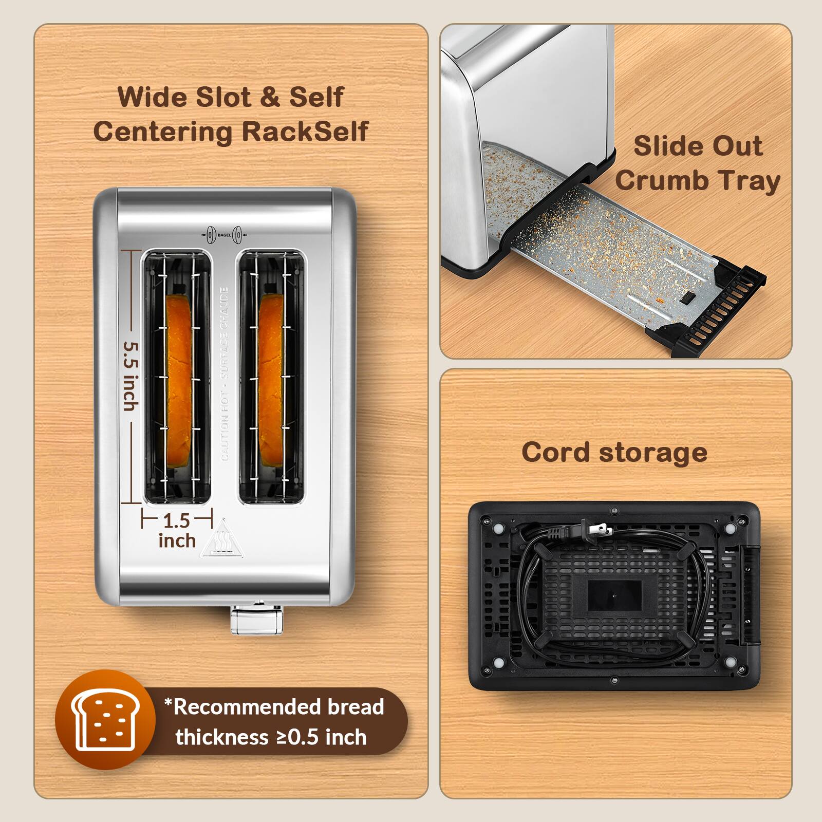 Wide Slot & Self Centering RackSelf  
Slide Out Crumb Tray  
5.5 inch  
1.5 inch  
CHAUDE SURFACE CAUTION  
Cord storage  
*Recommended bread thickness 0.5 inch