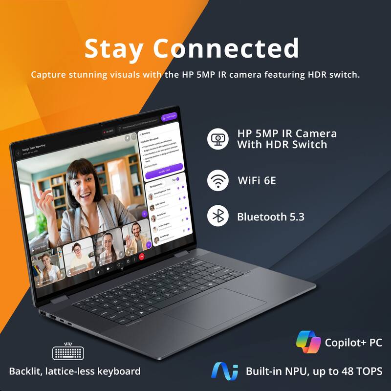 Stay Connected  
Capture stunning visuals with the HP 5MP IR camera featuring HDR switch.

- HP 5MP IR Camera With HDR Switch
- WiFi 6E
- Bluetooth 5.3
- Backlit, lattice-less keyboard
- Copilot+ PC
- Built-in NPU, up to 48 TOPS