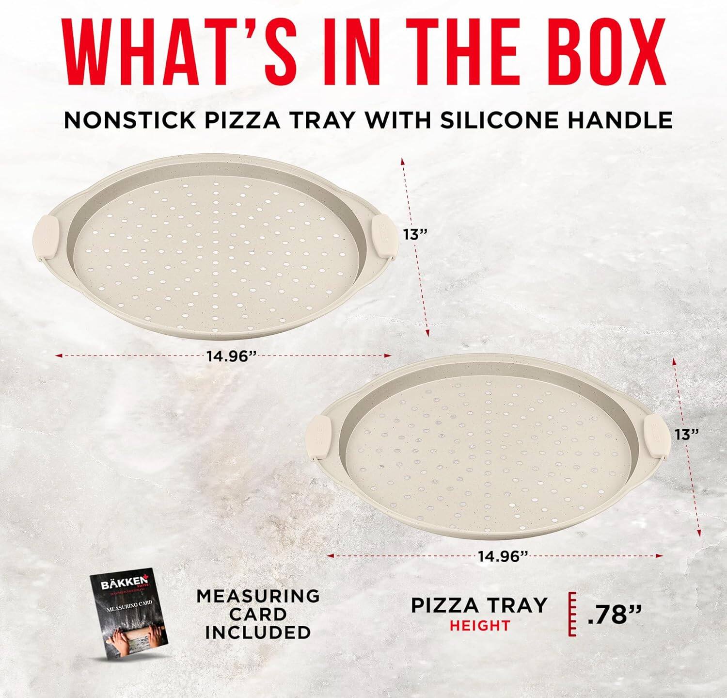 WHAT'S IN THE BOX
NONSTICK PIZZA TRAY WITH SILICONE HANDLE
13" 14.96" 13" PIZZA TRAY HEIGHT .78"
BAKKEN MEASURING CARD INCLUDED 14.96"