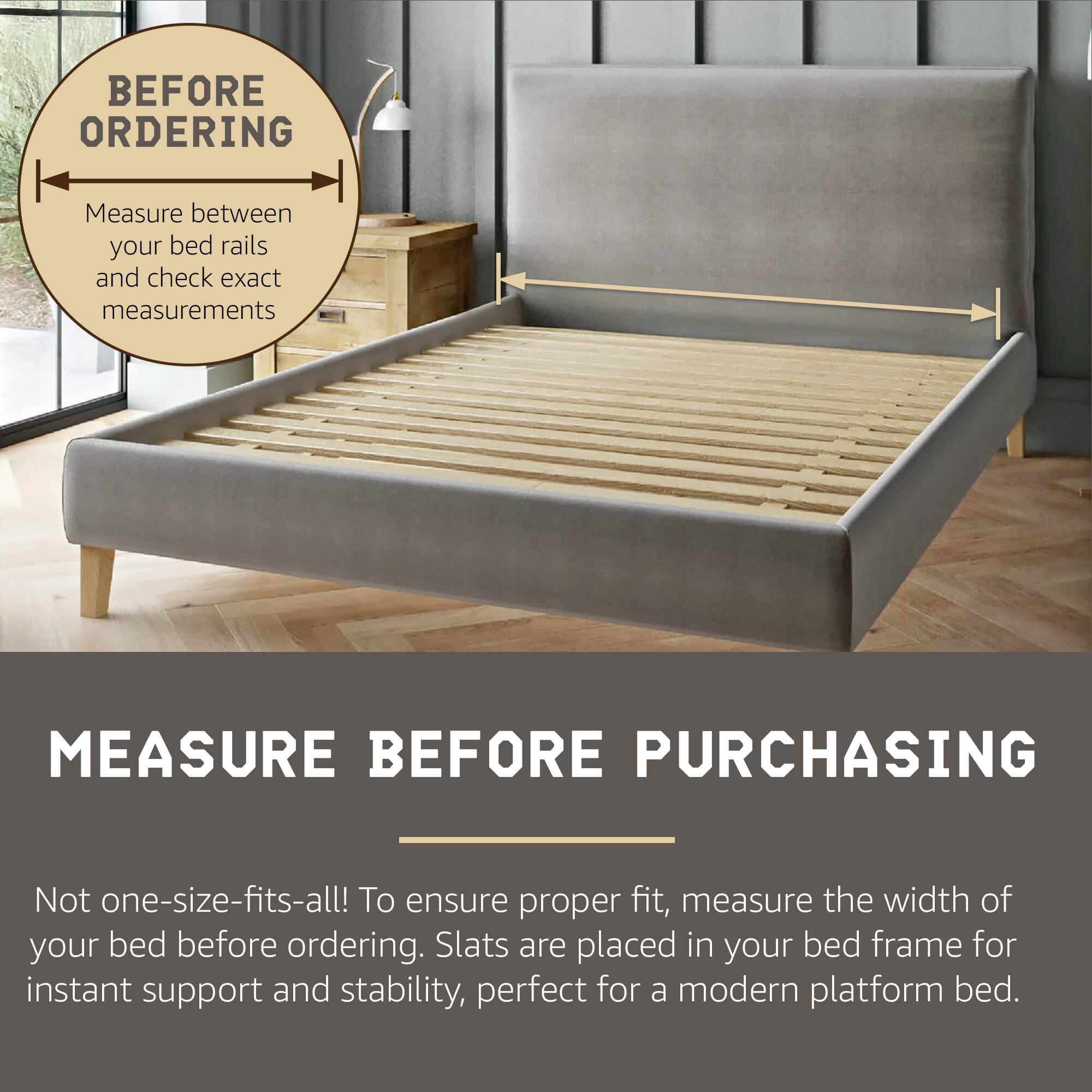 BEFORE ORDERING  
Measure between your bed rails and check exact measurements

MEASURE BEFORE PURCHASING

Not one-size-fits-all! To ensure proper fit, measure the width of your bed before ordering. Slats are placed in your bed frame for instant support and stability, perfect for a modern platform bed.