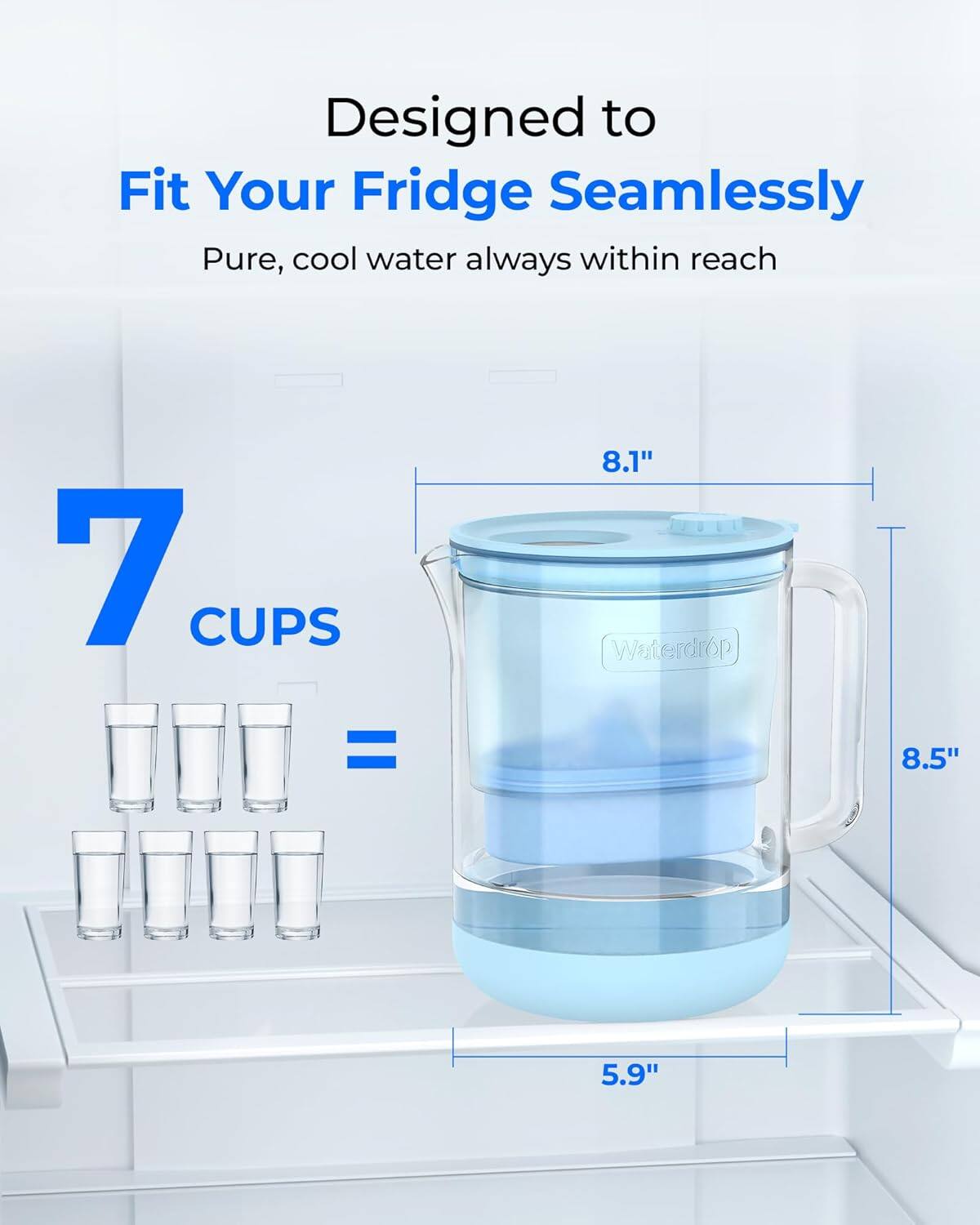 Designed to Fit Your Fridge Seamlessly  
Pure, cool water always within reach  

7 CUPS = 8.1"  
Waterdrop 6p  
8.5"  
5.9"