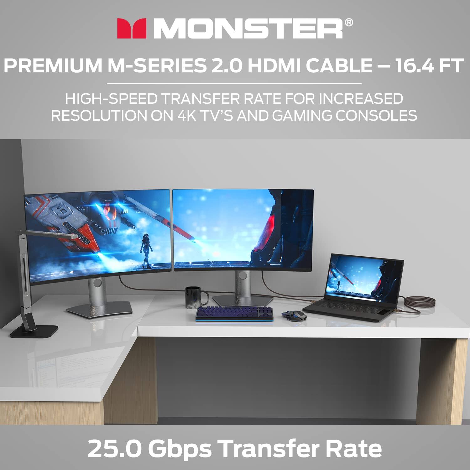 MONSTER PREMIUM M-SERIES 2.0 HDMI CABLE - 16.4 FT  
HIGH-SPEED TRANSFER RATE FOR INCREASED RESOLUTION ON 4K TV'S AND GAMING CONSOLES  
25.0 Gbps Transfer Rate