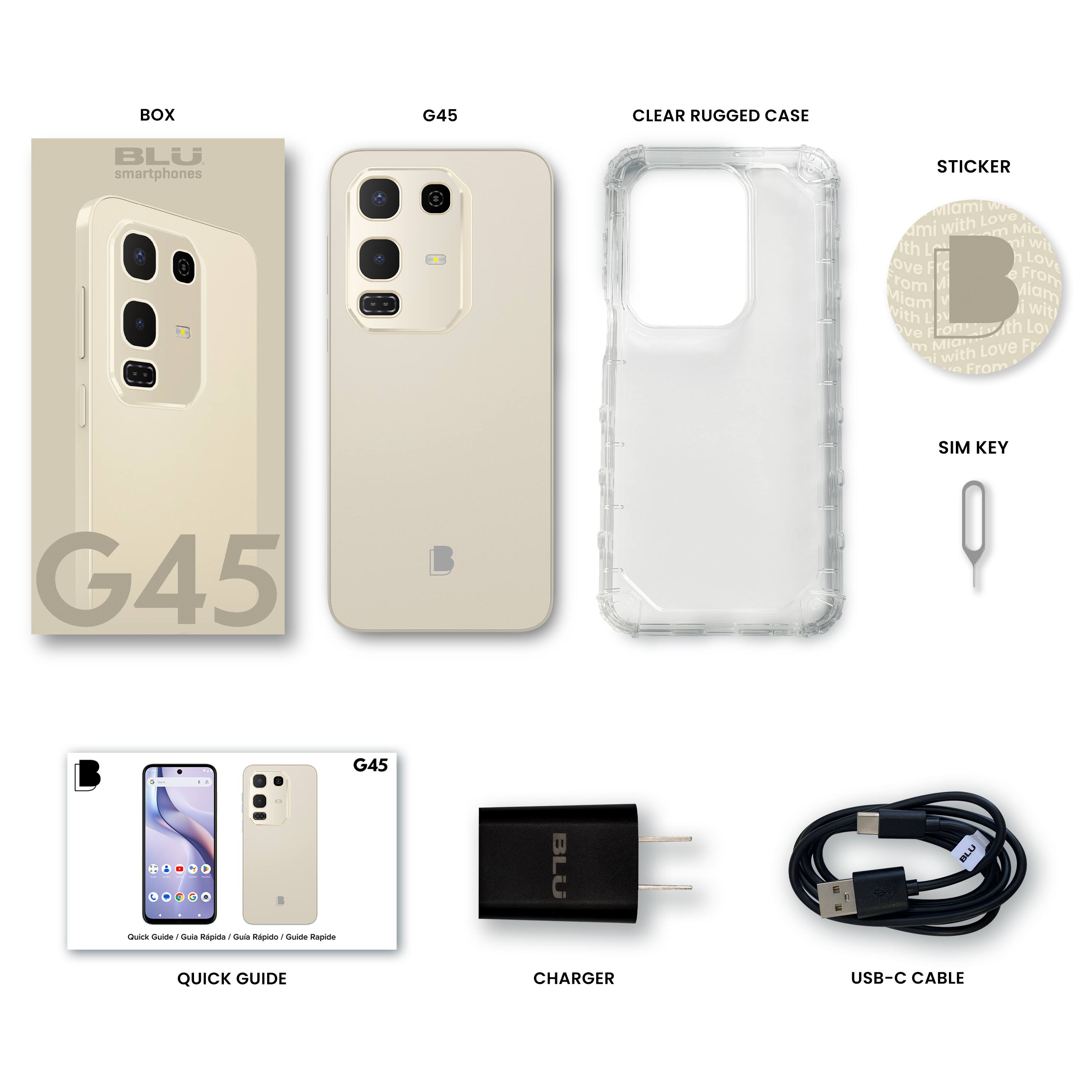 BOX  
BLU smartphones  
G45  

CLEAR RUGGED CASE  

STICKER  
Miami with Love  
From Miami with Love  
From Miami with Love  

SIM KEY  

QUICK GUIDE  
G45  
Quick Guide / Guía Rápida / Guide Rapide / Guide Rapide  

CHARGER  

USB-C CABLE