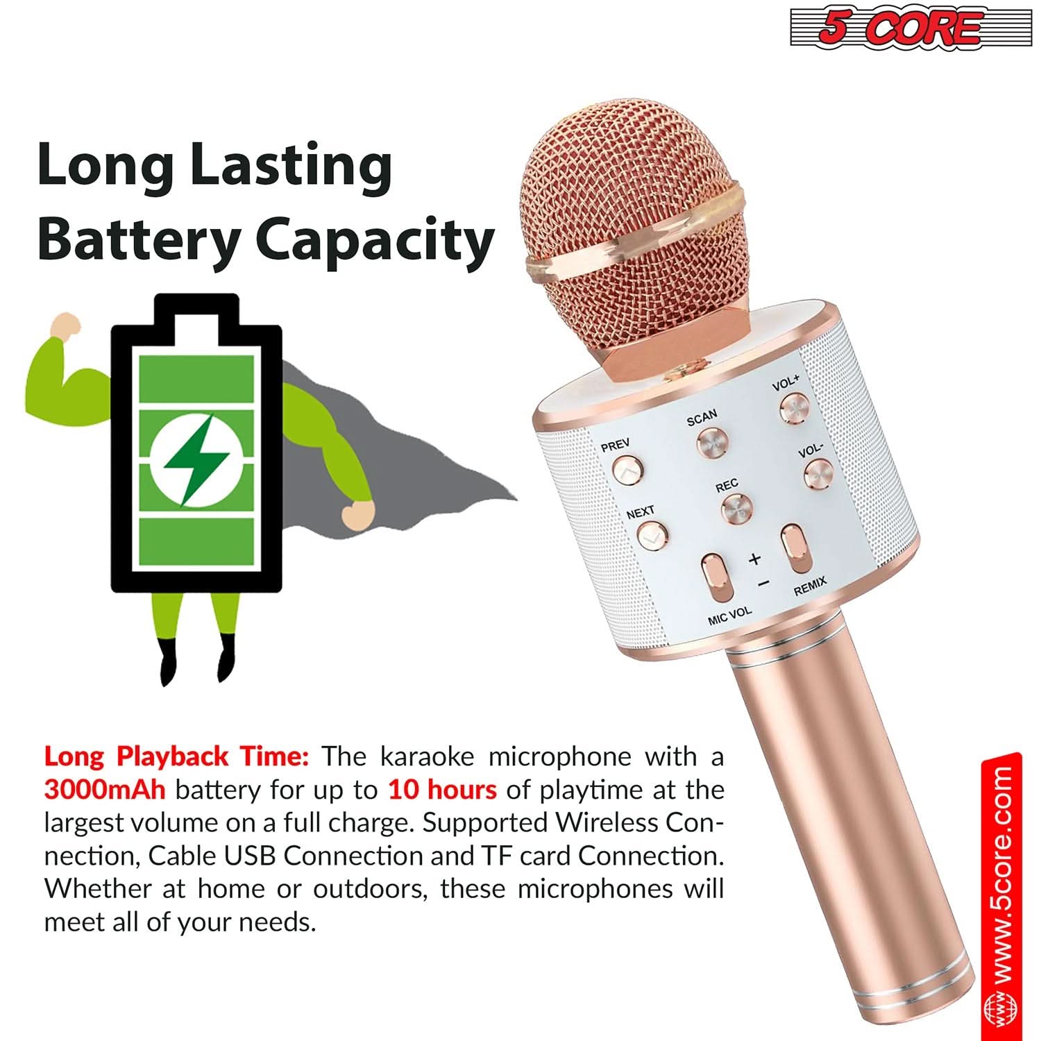 5 CORE

Long Lasting Battery Capacity

Long Playback Time: The karaoke microphone with a 3000mAh battery for up to 10 hours of playtime at the largest volume on a full charge. Supported Wireless Connection, Cable USB Connection and TF card Connection. Whether at home or outdoors, these microphones will meet all of your needs.

www.5core.com