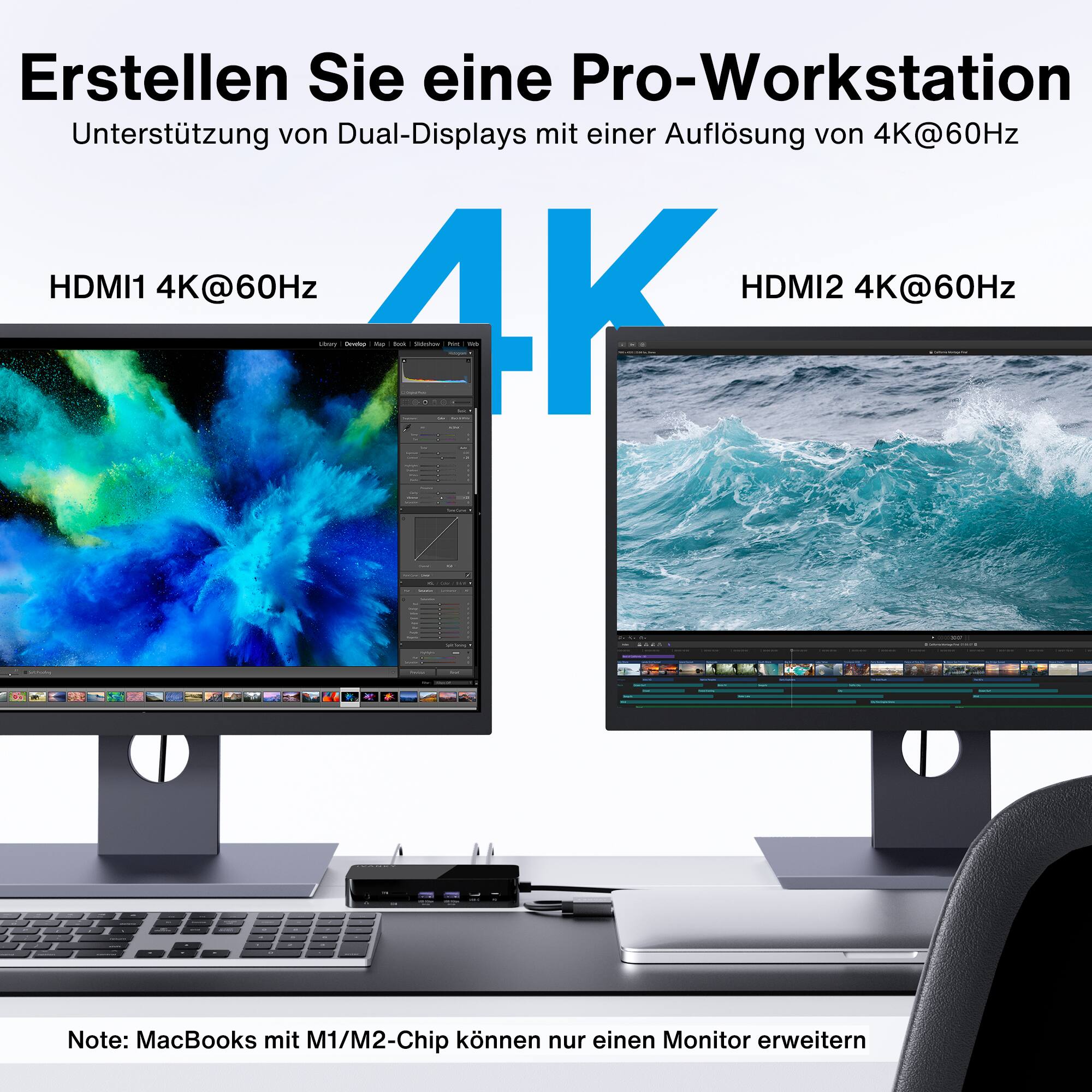 Erstellen Sie eine Pro-Workstation
Untersttzung von Dual-Displays mit einer Auflsung von 4K@60Hz
HDMI1 4K@60Hz HDMI2 4K@60Hz

Note: MacBooks mit M1/M2-Chip können nur einen Monitor erweitern