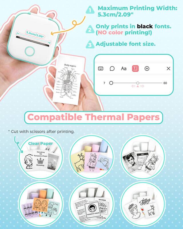 Maximum Printing Width: 5.3cm/2.09"

Only prints in black fonts. (NO color printing!)

Adjustable font size.

Compatible Thermal Papers

*Cut with scissors after printing.

Clear Paper

Memoking

Transparent Paper

Memoking

Bily

ooRLET